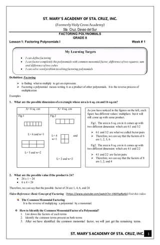 ST. MARY’S ACADEMY OF STA. CRUZ, INC. 1
ST. MARY’S ACADEMY OF STA. CRUZ, INC.
(FormerlyHolyCrossAcademy)
Sta. Cruz, Davao del Sur
FACTORING POLYNOMIALS
GRADE 8
Lesson 1: Factoring Polynomials I Week # 1
Definition: Factoring
 is finding what to multiply to get an expression.
 Factoring a polynomial means writing it as a product of other polynomials. It is the reverse process of
multiplication
Examples
1. What are the possible dimension ofa rectangle whose area is 6 sq. cm and 16 sq.cm?
A= 6 sq. cm A= 4 sq. cm
Fig.1
L= 6 and w=1
L= 3 and w=2
Fig.2
L= 4 and
w=1
L= 2 and w=2
2. What are the possible value ifthe product is 24?
 24 x 1 = 24
 6 x 4 = 24
Therefore,we can say that the possible factor of 24 are 1, 4, 6, and 24
Video Reference: Basic Concept of Factoring (https://www.youtube.com/watch?v=-VKAYqzRp4o) Visit this video
The Common Monomial Factoring
It is the reverse of multiplying a polynomial by a monomial.
 Howto Identify the Common Monomial Factor ofa Polynomial?
1. List down the factors of each terms
2. Identify the common terms present on both terms
3. After we have identified the common monomial factor, we will just get the remaining terms.
My Learning Targets
 I can define factoring
 I can factorcompletely the polynomials with common monomial factor, difference of two squares; sum
and difference of two cubes
 I can solve word probleminvolving factoring polynomials
As you have noticed in the figures on the left, each
figure has different values/ multipliers but it will
still come up with same product.
Fig1. The area is 6 sq. cm in it comes up with
two different dimension which are 6:1 and 3:2
 6:1 and 3:2 are what we called factor pairs
 Therefore,we can say that the factors of 6
are 1, 2, 3, 6
Fig2. The area is 8 sq. cm in it comes up with
two different dimension which are 4:1 and 2:2
 4:1 and 2:2 are factor pairs
 Therefore,we can say that the factors of 8
are 1, 2, and 4
 