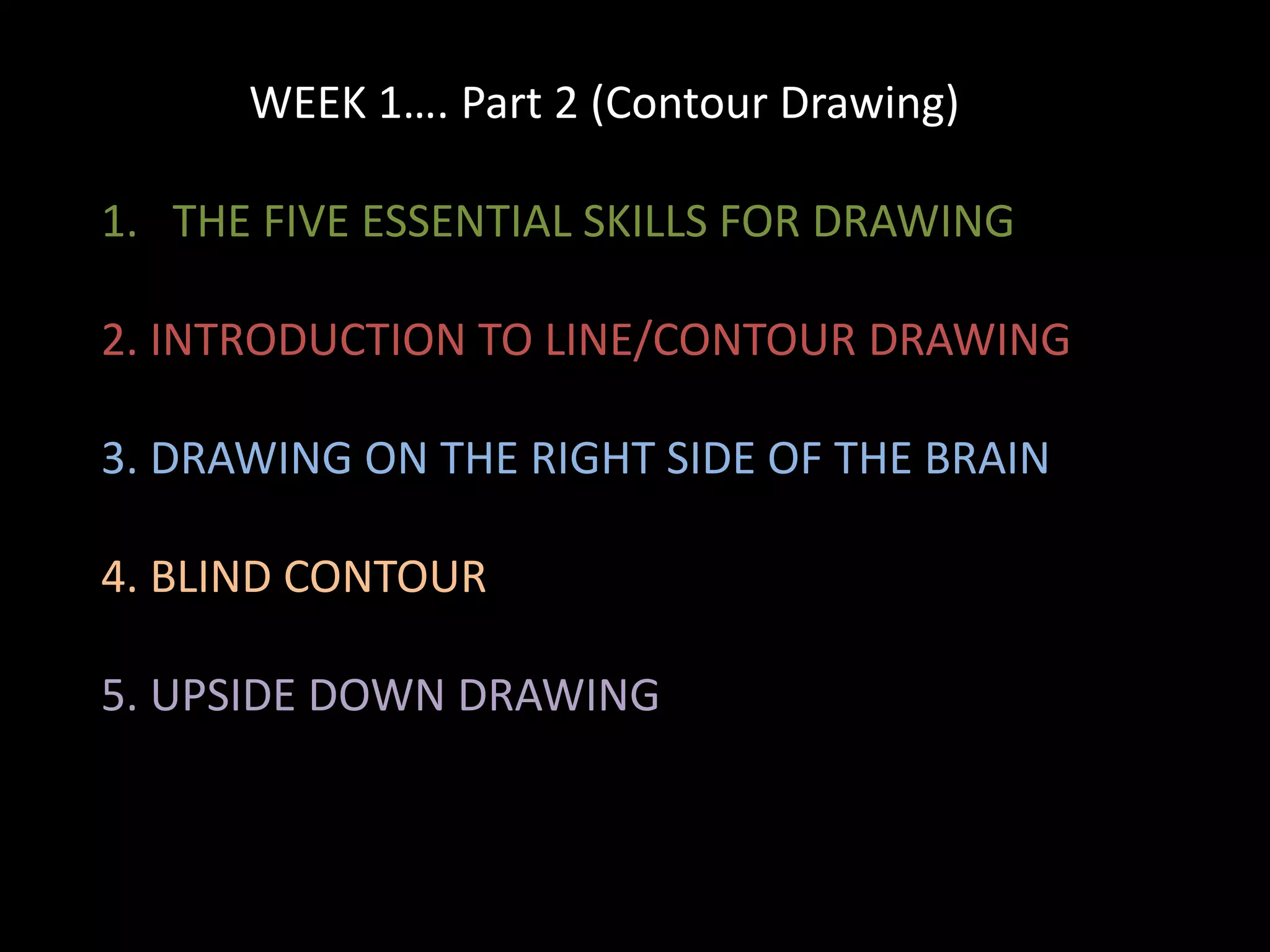 WEEK 1…. Part 2 (Contour Drawing)
1. THE FIVE ESSENTIAL SKILLS FOR DRAWING
2. INTRODUCTION TO LINE/CONTOUR DRAWING
3. DRAWING ON THE RIGHT SIDE OF THE BRAIN
4. BLIND CONTOUR
5. UPSIDE DOWN DRAWING
 