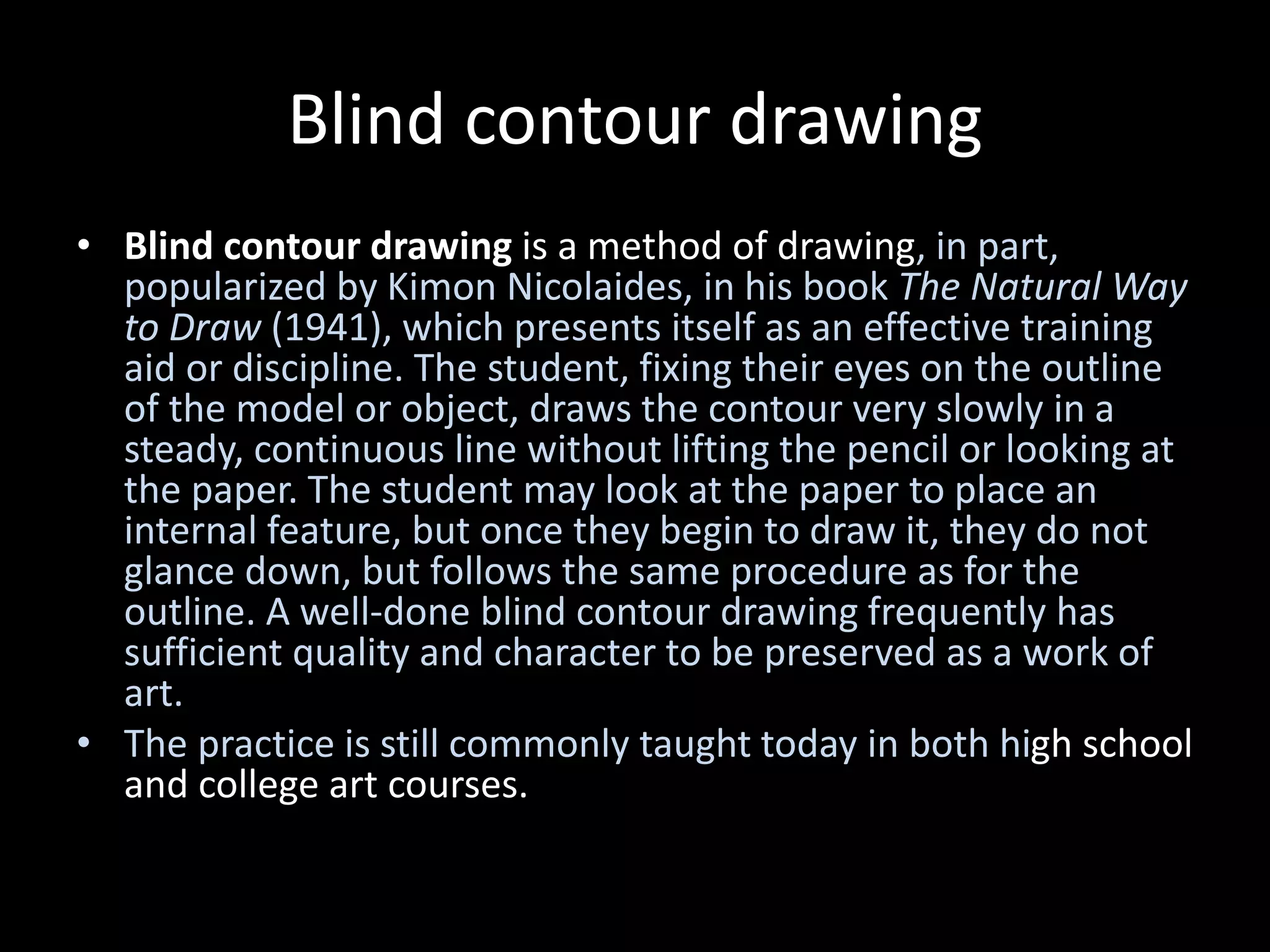 Blind contour drawing
• Blind contour drawing is a method of drawing, in part,
popularized by Kimon Nicolaides, in his book The Natural Way
to Draw (1941), which presents itself as an effective training
aid or discipline. The student, fixing their eyes on the outline
of the model or object, draws the contour very slowly in a
steady, continuous line without lifting the pencil or looking at
the paper. The student may look at the paper to place an
internal feature, but once they begin to draw it, they do not
glance down, but follows the same procedure as for the
outline. A well-done blind contour drawing frequently has
sufficient quality and character to be preserved as a work of
art.
• The practice is still commonly taught today in both high school
and college art courses.
 