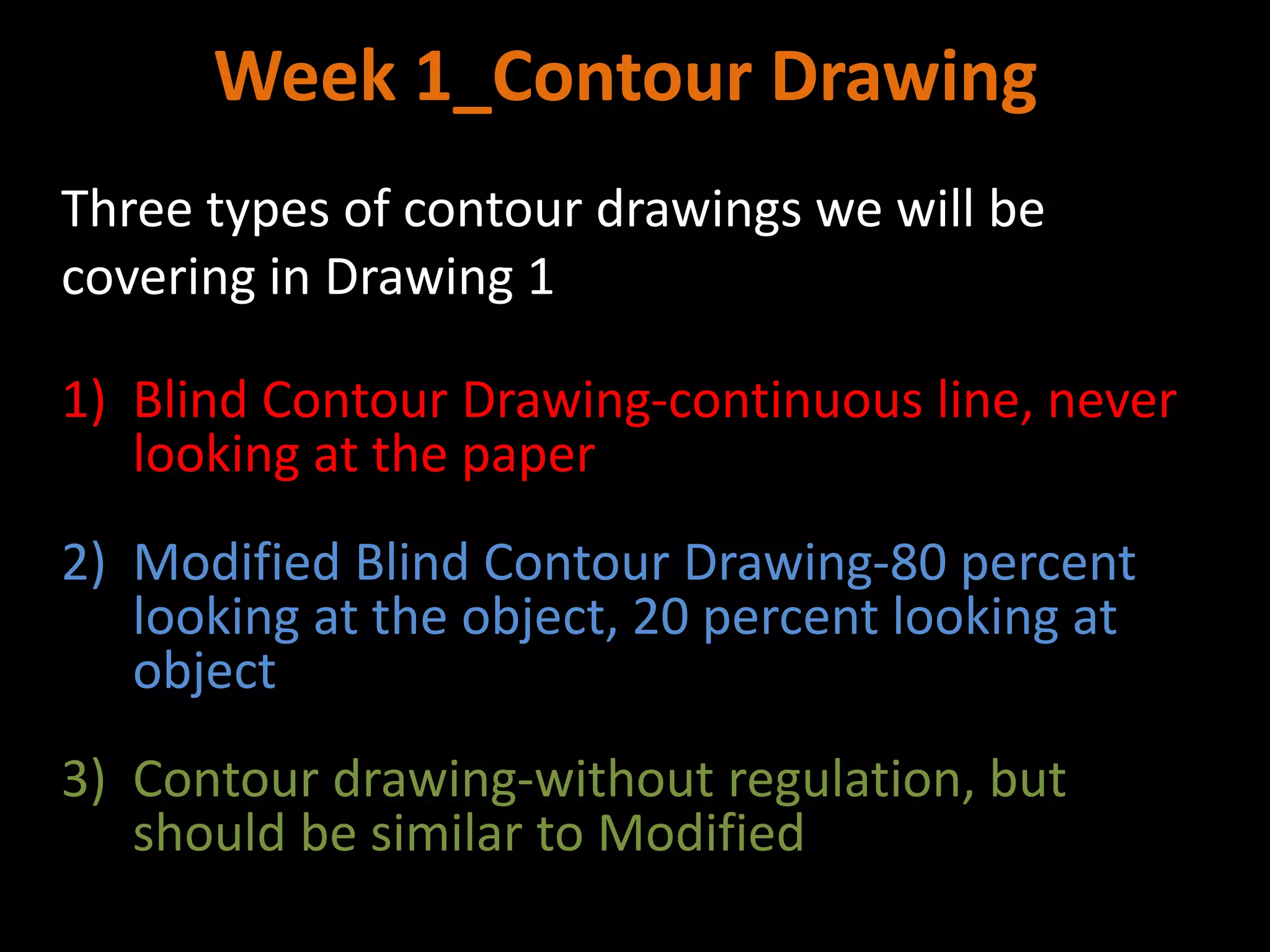 Week 1_Contour Drawing
Three types of contour drawings we will be
covering in Drawing 1
1) Blind Contour Drawing-continuous line, never
looking at the paper
2) Modified Blind Contour Drawing-80 percent
looking at the object, 20 percent looking at
object
3) Contour drawing-without regulation, but
should be similar to Modified
 