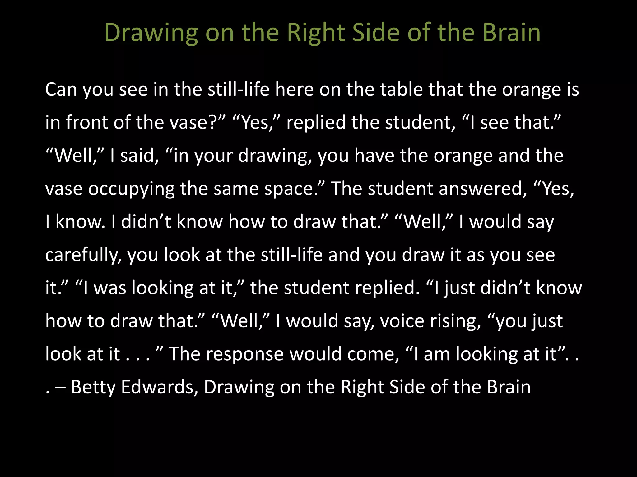 Can you see in the still-life here on the table that the orange is
in front of the vase?” “Yes,” replied the student, “I see that.”
“Well,” I said, “in your drawing, you have the orange and the
vase occupying the same space.” The student answered, “Yes,
I know. I didn’t know how to draw that.” “Well,” I would say
carefully, you look at the still-life and you draw it as you see
it.” “I was looking at it,” the student replied. “I just didn’t know
how to draw that.” “Well,” I would say, voice rising, “you just
look at it . . . ” The response would come, “I am looking at it”. .
. – Betty Edwards, Drawing on the Right Side of the Brain
Drawing on the Right Side of the Brain
 