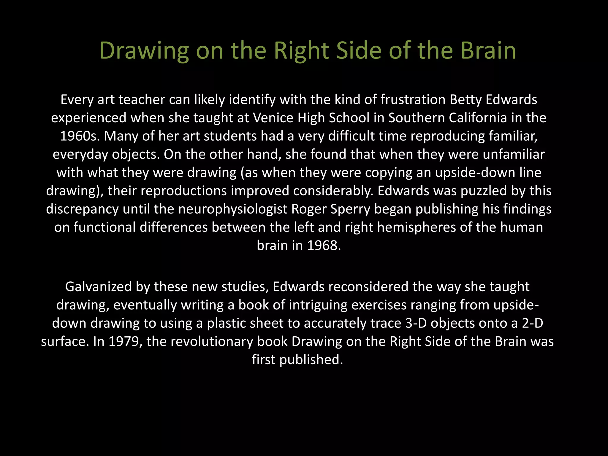 Every art teacher can likely identify with the kind of frustration Betty Edwards
experienced when she taught at Venice High School in Southern California in the
1960s. Many of her art students had a very difficult time reproducing familiar,
everyday objects. On the other hand, she found that when they were unfamiliar
with what they were drawing (as when they were copying an upside-down line
drawing), their reproductions improved considerably. Edwards was puzzled by this
discrepancy until the neurophysiologist Roger Sperry began publishing his findings
on functional differences between the left and right hemispheres of the human
brain in 1968.
Drawing on the Right Side of the Brain
Galvanized by these new studies, Edwards reconsidered the way she taught
drawing, eventually writing a book of intriguing exercises ranging from upside-
down drawing to using a plastic sheet to accurately trace 3-D objects onto a 2-D
surface. In 1979, the revolutionary book Drawing on the Right Side of the Brain was
first published.
 