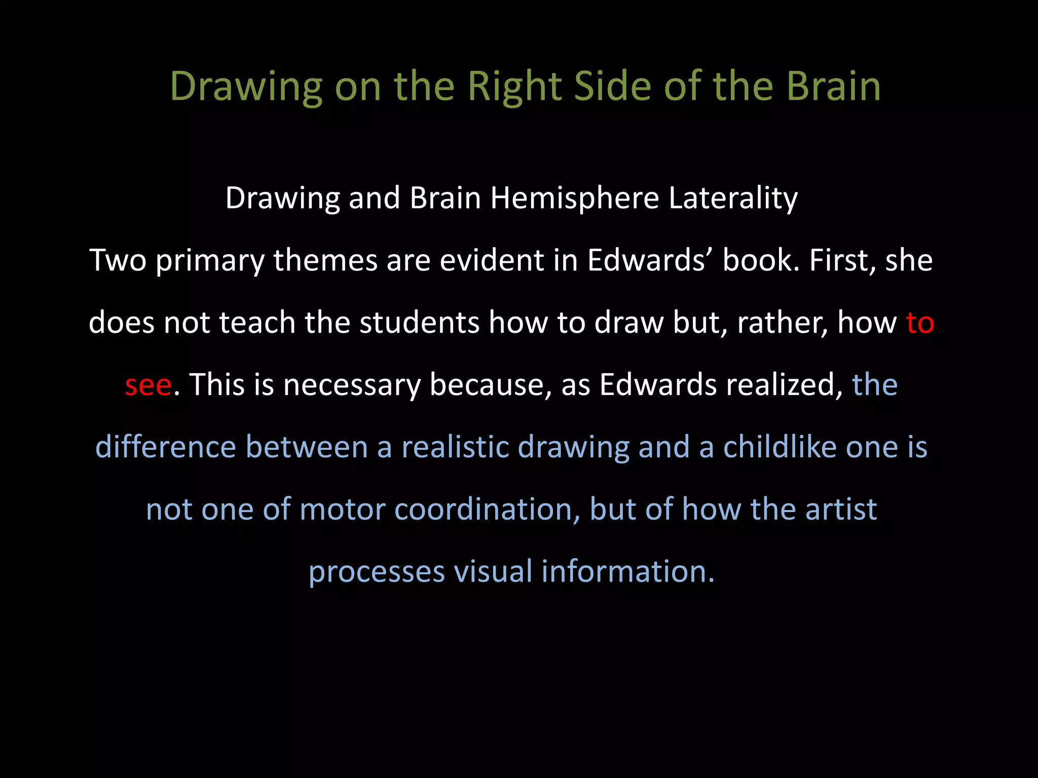 Drawing and Brain Hemisphere Laterality
Two primary themes are evident in Edwards’ book. First, she
does not teach the students how to draw but, rather, how to
see. This is necessary because, as Edwards realized, the
difference between a realistic drawing and a childlike one is
not one of motor coordination, but of how the artist
processes visual information.
Drawing on the Right Side of the Brain
 