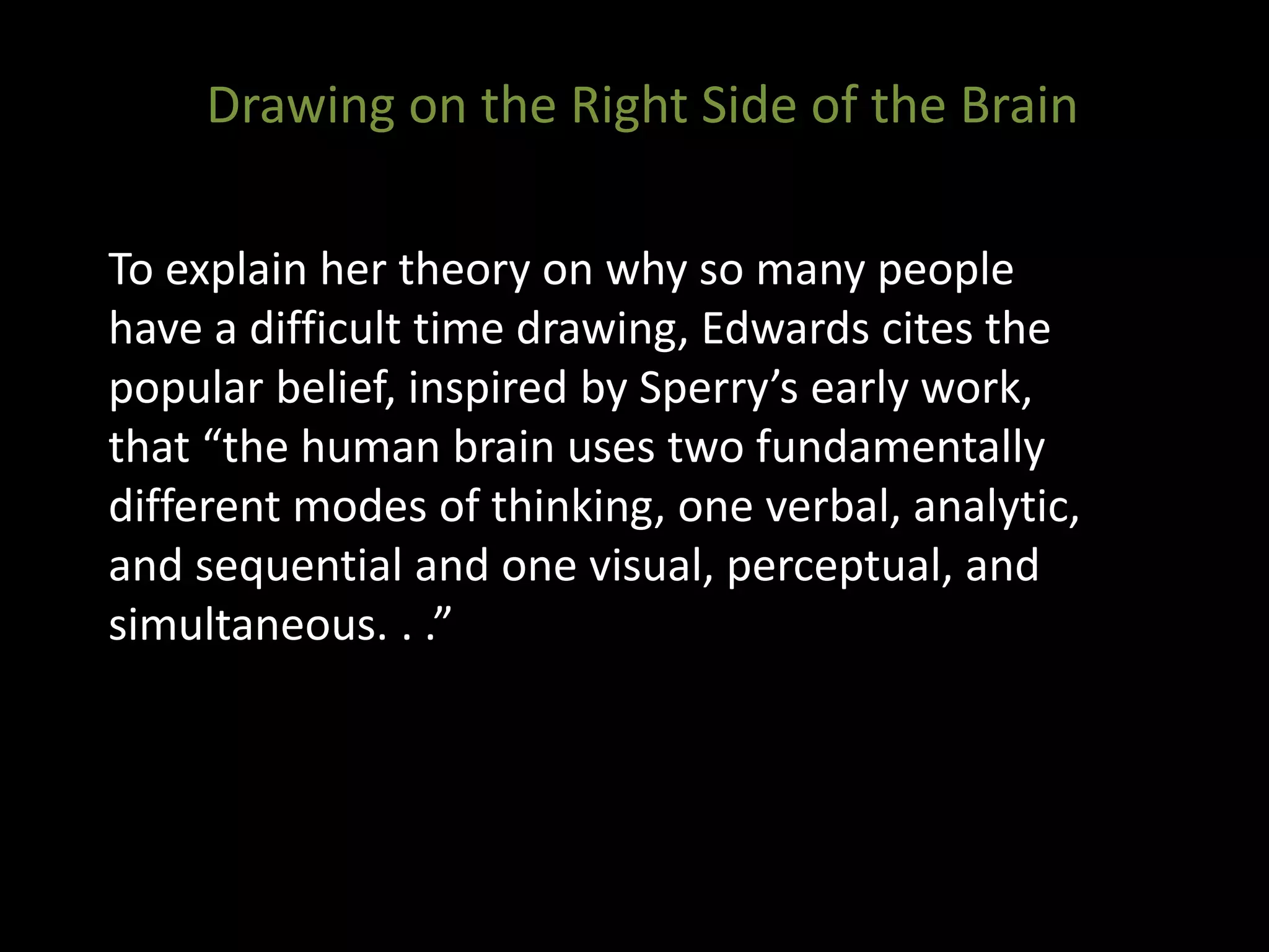 To explain her theory on why so many people
have a difficult time drawing, Edwards cites the
popular belief, inspired by Sperry’s early work,
that “the human brain uses two fundamentally
different modes of thinking, one verbal, analytic,
and sequential and one visual, perceptual, and
simultaneous. . .”
Drawing on the Right Side of the Brain
 