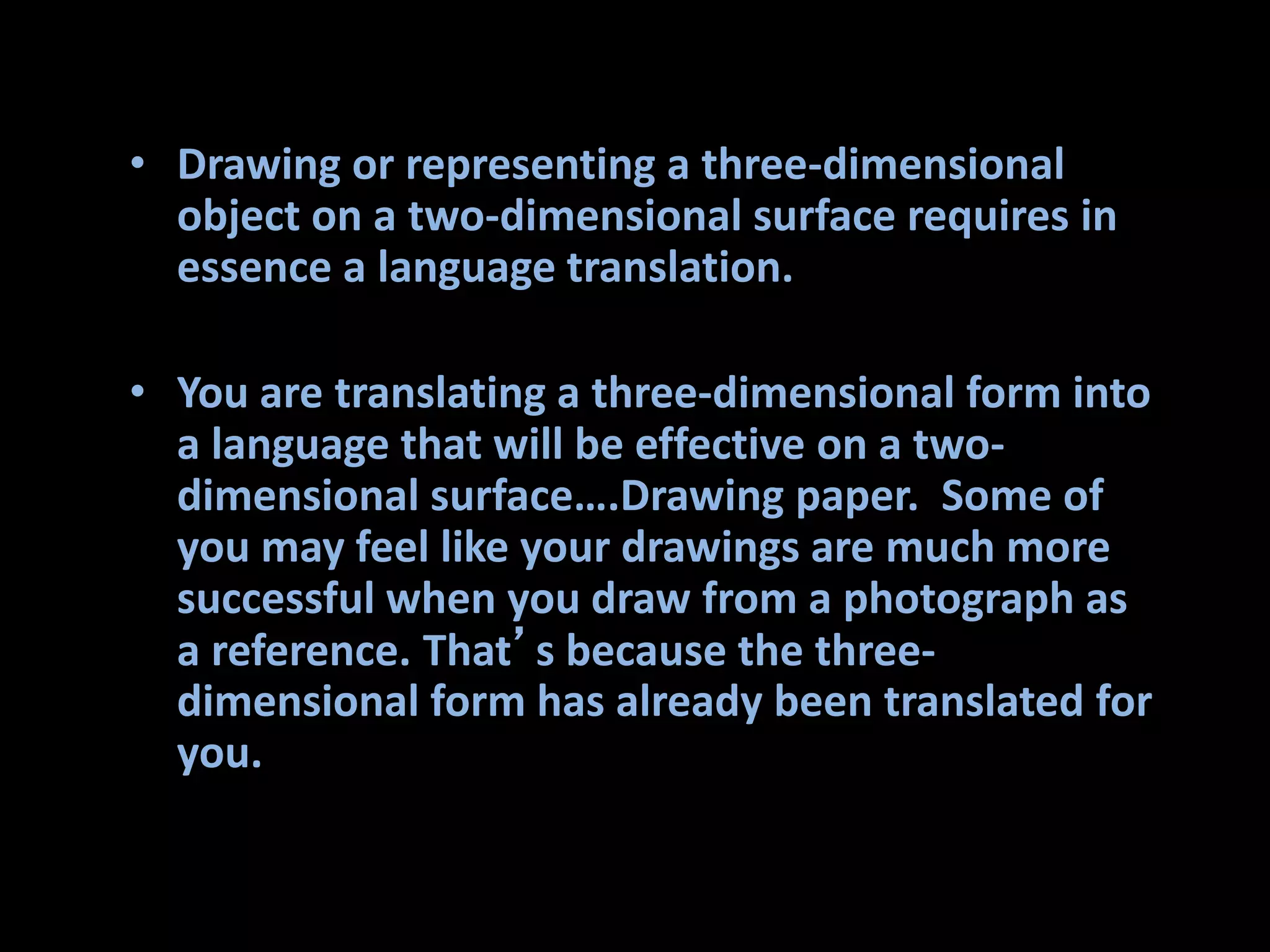 • Drawing or representing a three-dimensional
object on a two-dimensional surface requires in
essence a language translation.
• You are translating a three-dimensional form into
a language that will be effective on a two-
dimensional surface….Drawing paper. Some of
you may feel like your drawings are much more
successful when you draw from a photograph as
a reference. That’s because the three-
dimensional form has already been translated for
you.
 