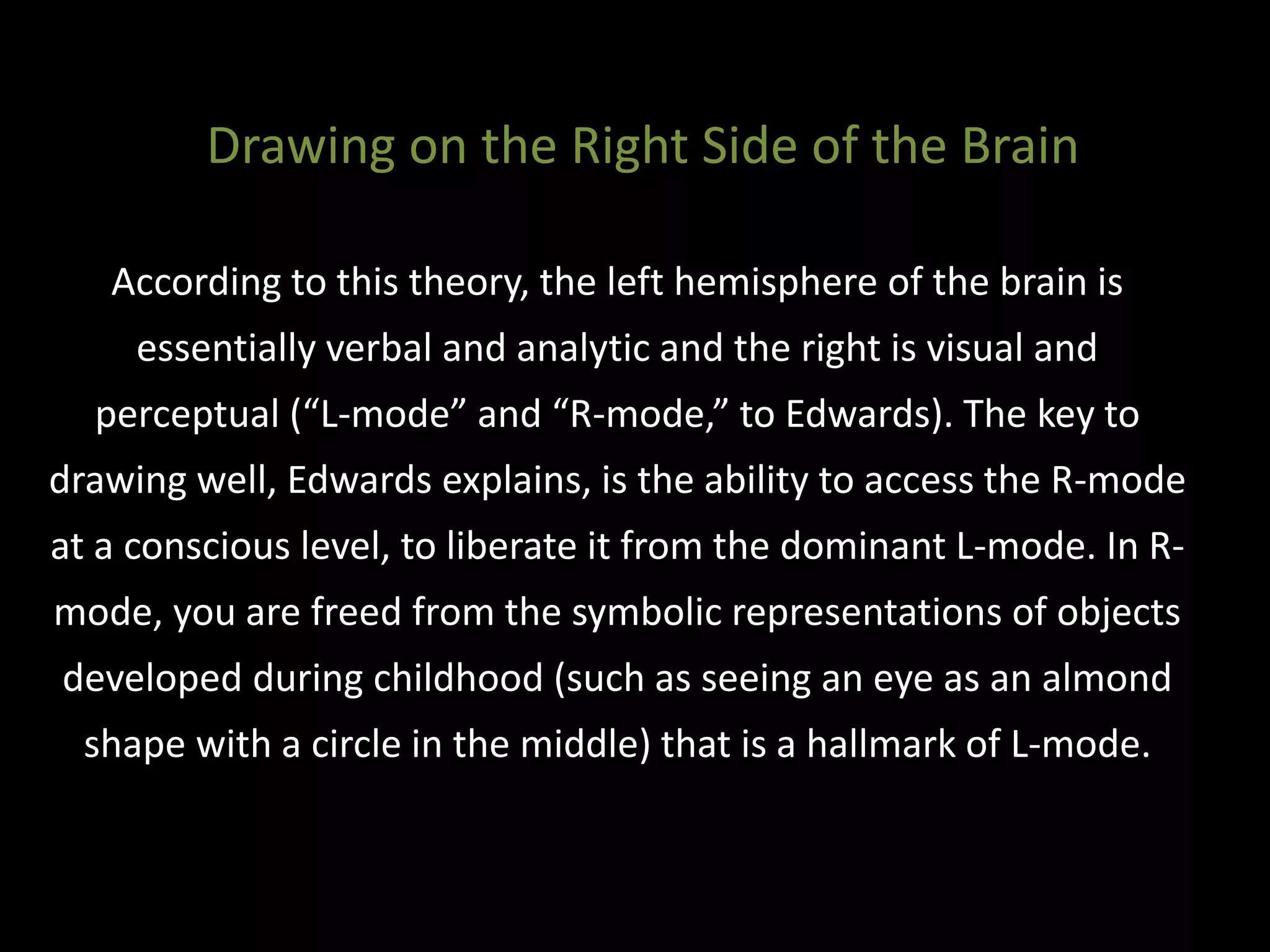 According to this theory, the left hemisphere of the brain is
essentially verbal and analytic and the right is visual and
perceptual (“L-mode” and “R-mode,” to Edwards). The key to
drawing well, Edwards explains, is the ability to access the R-mode
at a conscious level, to liberate it from the dominant L-mode. In R-
mode, you are freed from the symbolic representations of objects
developed during childhood (such as seeing an eye as an almond
shape with a circle in the middle) that is a hallmark of L-mode.
Drawing on the Right Side of the Brain
 