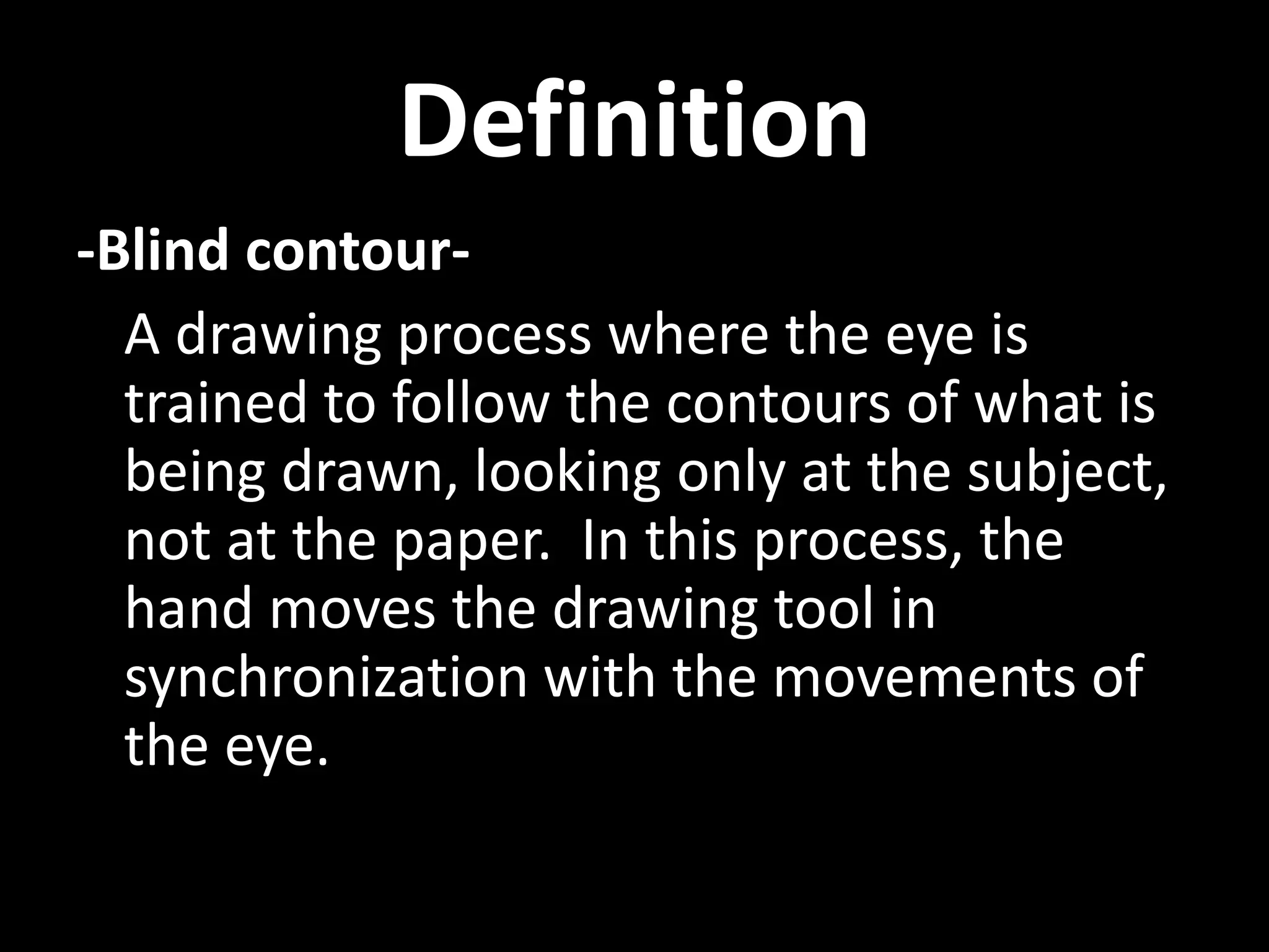 Definition
-Blind contour-
A drawing process where the eye is
trained to follow the contours of what is
being drawn, looking only at the subject,
not at the paper. In this process, the
hand moves the drawing tool in
synchronization with the movements of
the eye.
 