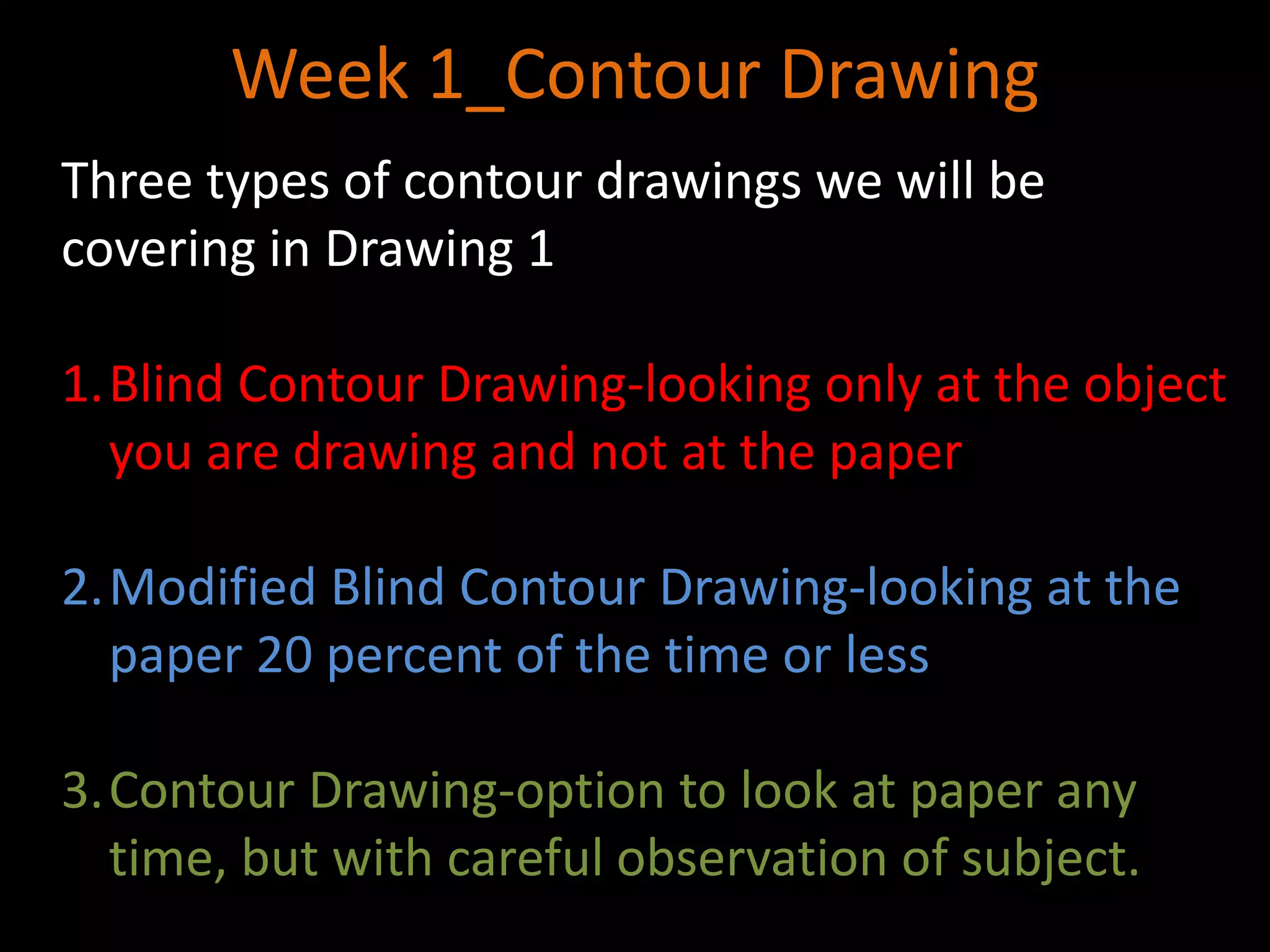 Week 1_Contour Drawing
Three types of contour drawings we will be
covering in Drawing 1
1.Blind Contour Drawing-looking only at the object
you are drawing and not at the paper
2.Modified Blind Contour Drawing-looking at the
paper 20 percent of the time or less
3.Contour Drawing-option to look at paper any
time, but with careful observation of subject.
 