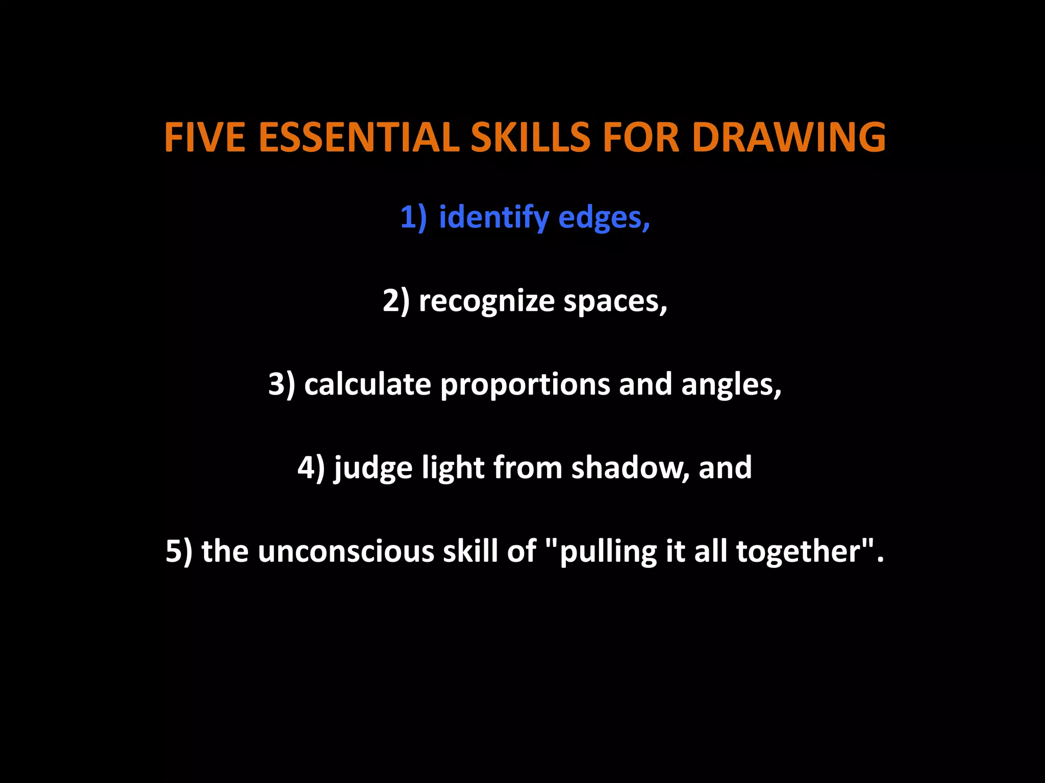 FIVE ESSENTIAL SKILLS FOR DRAWING
1) identify edges,
2) recognize spaces,
3) calculate proportions and angles,
4) judge light from shadow, and
5) the unconscious skill of "pulling it all together".
 