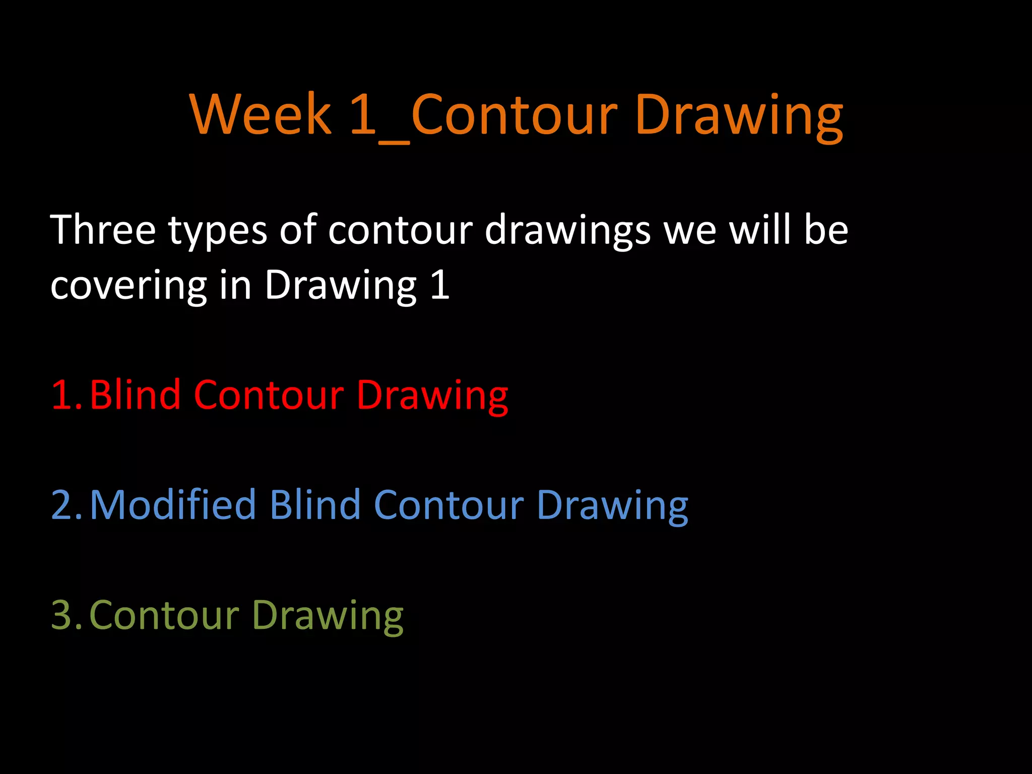 Week 1_Contour Drawing
Three types of contour drawings we will be
covering in Drawing 1
1.Blind Contour Drawing
2.Modified Blind Contour Drawing
3.Contour Drawing
 