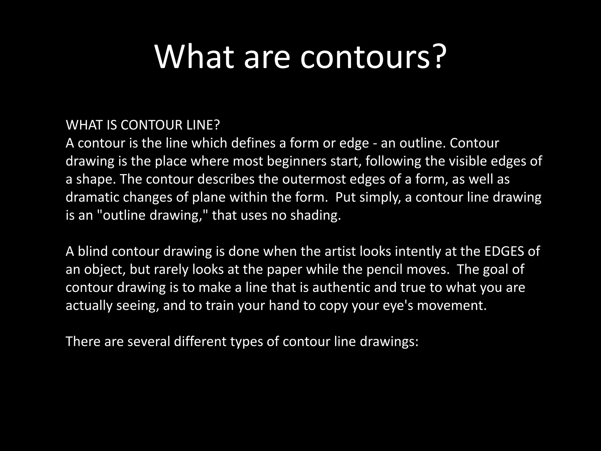 What are contours?
WHAT IS CONTOUR LINE?
A contour is the line which defines a form or edge - an outline. Contour
drawing is the place where most beginners start, following the visible edges of
a shape. The contour describes the outermost edges of a form, as well as
dramatic changes of plane within the form. Put simply, a contour line drawing
is an "outline drawing," that uses no shading.
A blind contour drawing is done when the artist looks intently at the EDGES of
an object, but rarely looks at the paper while the pencil moves. The goal of
contour drawing is to make a line that is authentic and true to what you are
actually seeing, and to train your hand to copy your eye's movement.
There are several different types of contour line drawings:
 
