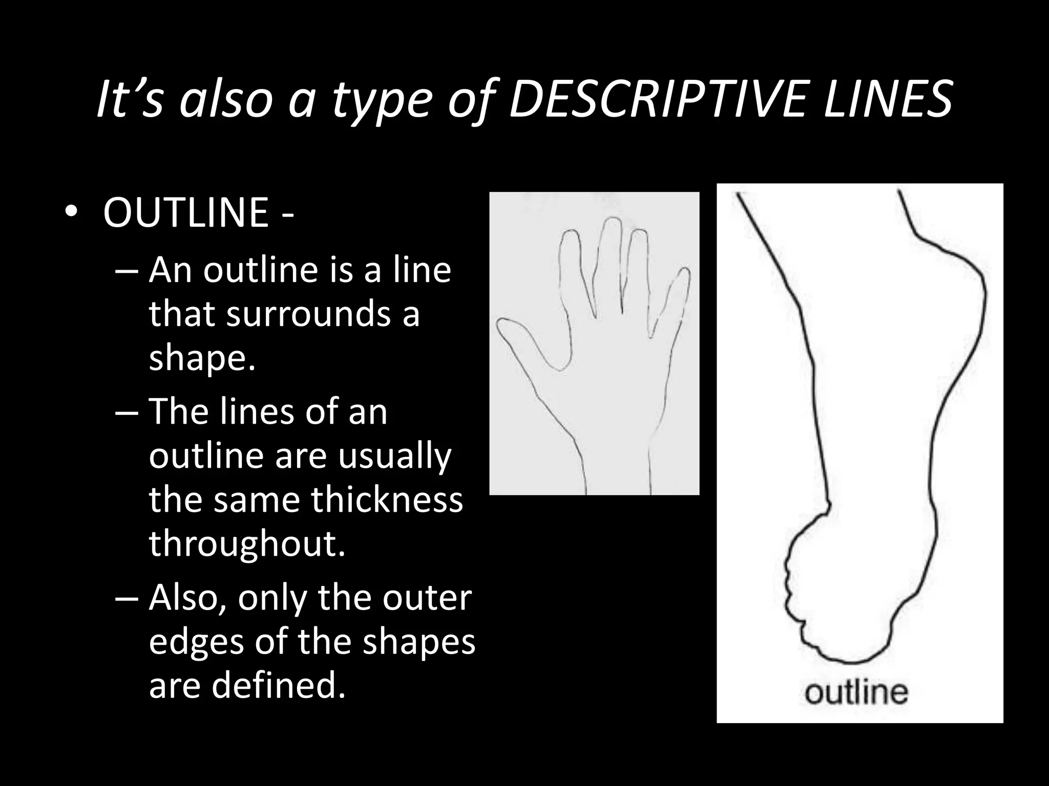 It’s also a type of DESCRIPTIVE LINES
• OUTLINE -
– An outline is a line
that surrounds a
shape.
– The lines of an
outline are usually
the same thickness
throughout.
– Also, only the outer
edges of the shapes
are defined.
 