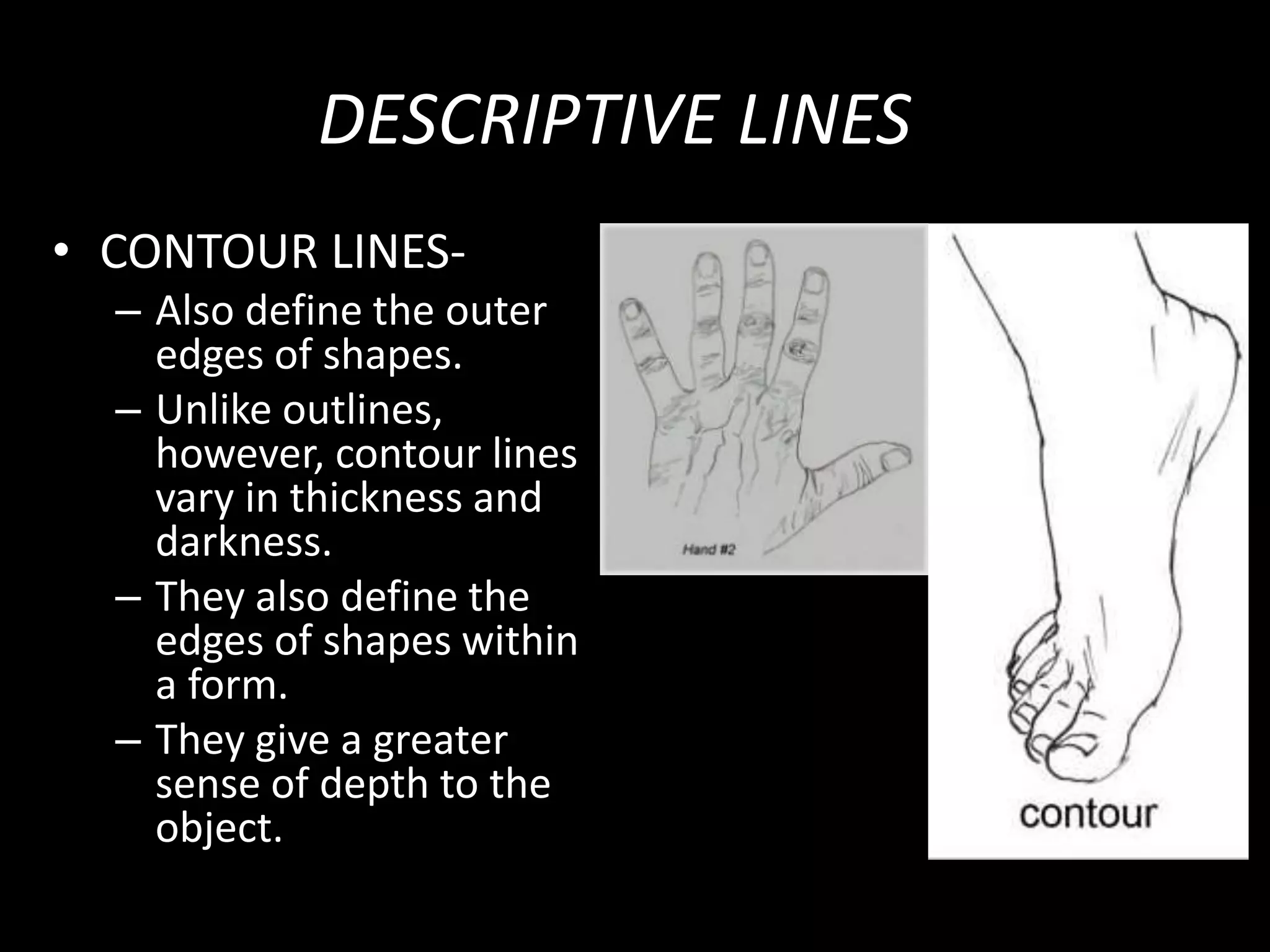 DESCRIPTIVE LINES
• CONTOUR LINES-
– Also define the outer
edges of shapes.
– Unlike outlines,
however, contour lines
vary in thickness and
darkness.
– They also define the
edges of shapes within
a form.
– They give a greater
sense of depth to the
object.
 