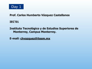 Day 1

Prof. Carlos Humberto Vázquez Castellanos

IEC’01

Instituto Tecnológico y de Estudios Superiores de
  Monterrey, Campus Monterrey.

E-mail: chvazquez@itesm.mx
 