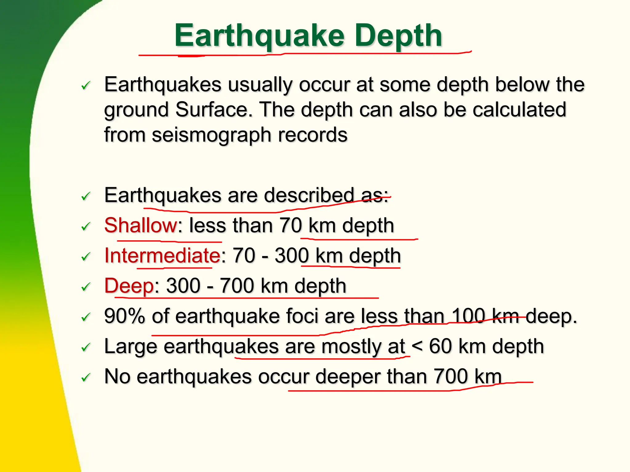 Earthquake Depth
✓ Earthquakes usually occur at some depth below the
ground Surface. The depth can also be calculated
from seismograph records
✓ Earthquakes are described as:
✓ Shallow: less than 70 km depth
✓ Intermediate: 70 - 300 km depth
✓ Deep: 300 - 700 km depth
✓ 90% of earthquake foci are less than 100 km deep.
✓ Large earthquakes are mostly at < 60 km depth
✓ No earthquakes occur deeper than 700 km
 