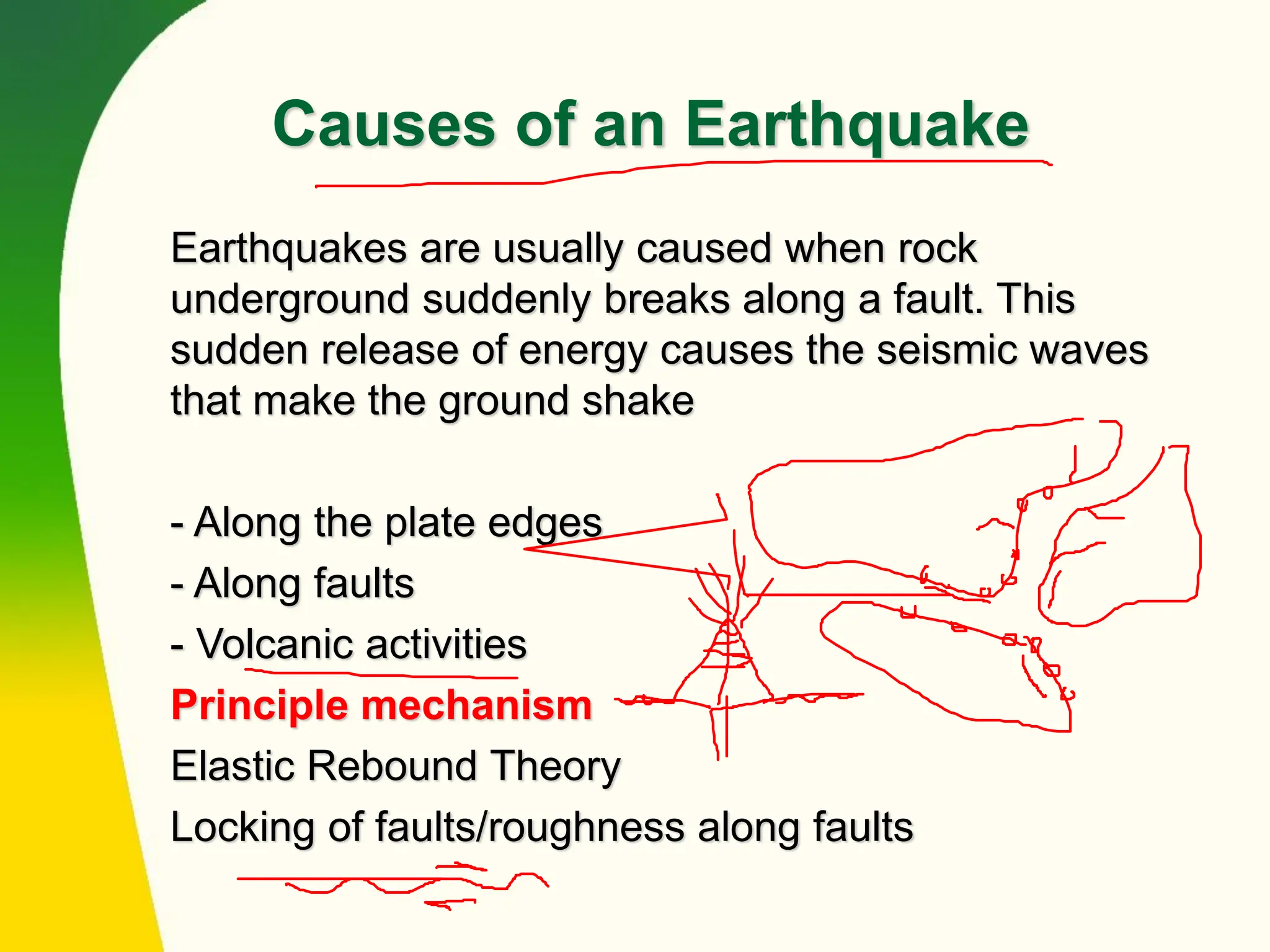 Causes of an Earthquake
Earthquakes are usually caused when rock
underground suddenly breaks along a fault. This
sudden release of energy causes the seismic waves
that make the ground shake
- Along the plate edges
- Along faults
- Volcanic activities
Principle mechanism
Elastic Rebound Theory
Locking of faults/roughness along faults
 