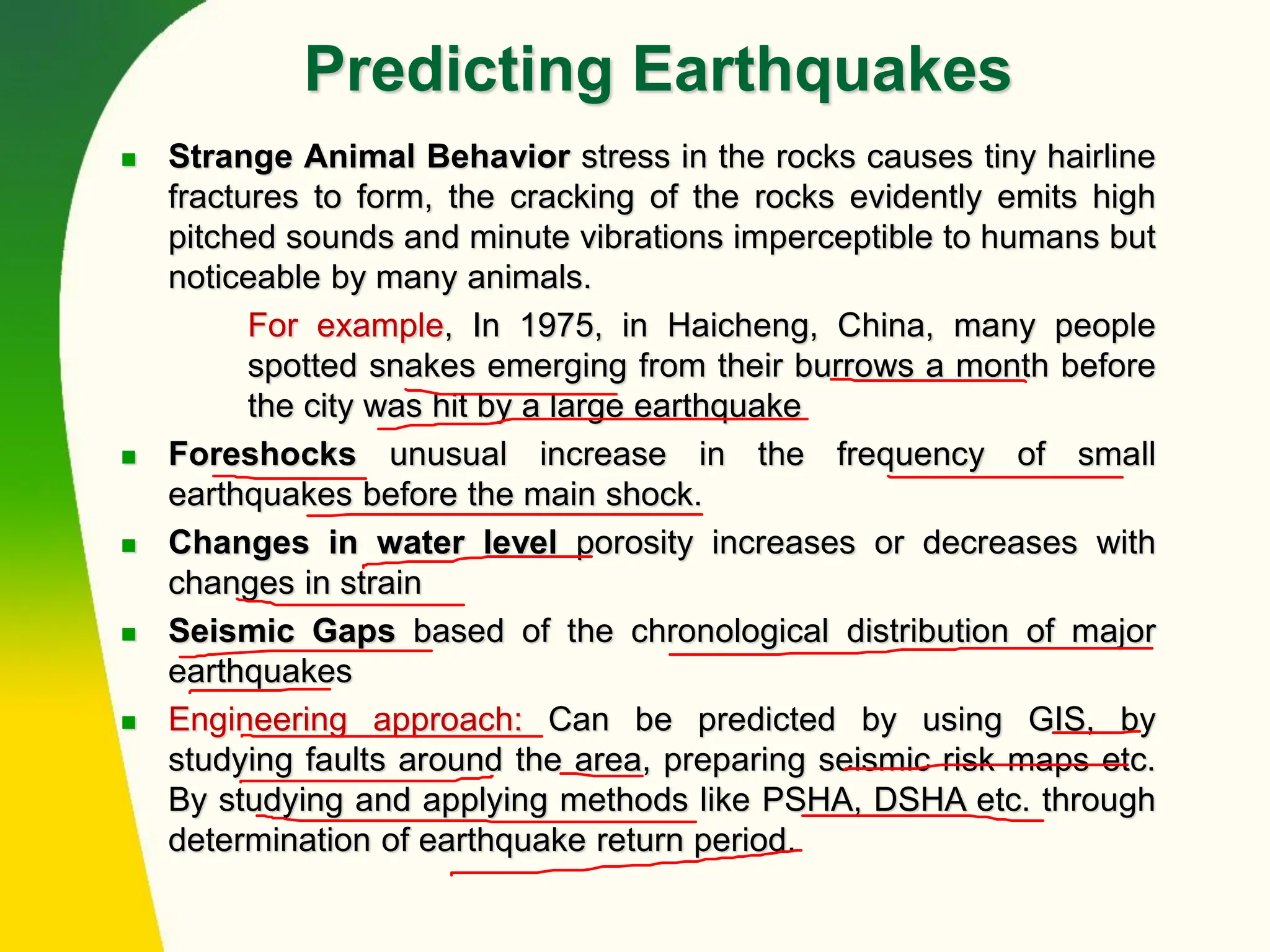 Predicting Earthquakes
◼ Strange Animal Behavior stress in the rocks causes tiny hairline
fractures to form, the cracking of the rocks evidently emits high
pitched sounds and minute vibrations imperceptible to humans but
noticeable by many animals.
For example, In 1975, in Haicheng, China, many people
spotted snakes emerging from their burrows a month before
the city was hit by a large earthquake
◼ Foreshocks unusual increase in the frequency of small
earthquakes before the main shock.
◼ Changes in water level porosity increases or decreases with
changes in strain
◼ Seismic Gaps based of the chronological distribution of major
earthquakes
◼ Engineering approach: Can be predicted by using GIS, by
studying faults around the area, preparing seismic risk maps etc.
By studying and applying methods like PSHA, DSHA etc. through
determination of earthquake return period.
 
