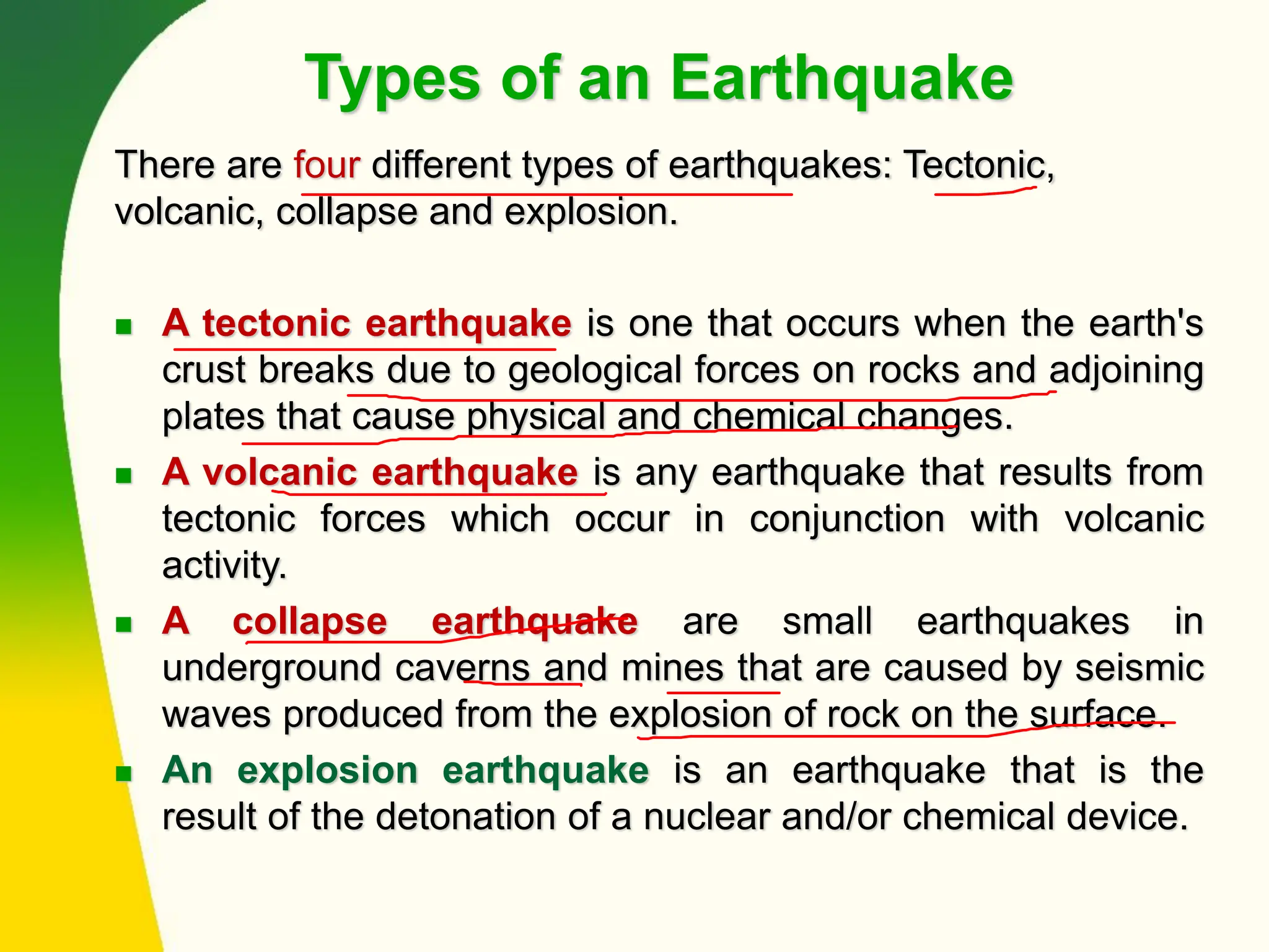 Types of an Earthquake
There are four different types of earthquakes: Tectonic,
volcanic, collapse and explosion.
◼ A tectonic earthquake is one that occurs when the earth's
crust breaks due to geological forces on rocks and adjoining
plates that cause physical and chemical changes.
◼ A volcanic earthquake is any earthquake that results from
tectonic forces which occur in conjunction with volcanic
activity.
◼ A collapse earthquake are small earthquakes in
underground caverns and mines that are caused by seismic
waves produced from the explosion of rock on the surface.
◼ An explosion earthquake is an earthquake that is the
result of the detonation of a nuclear and/or chemical device.
 