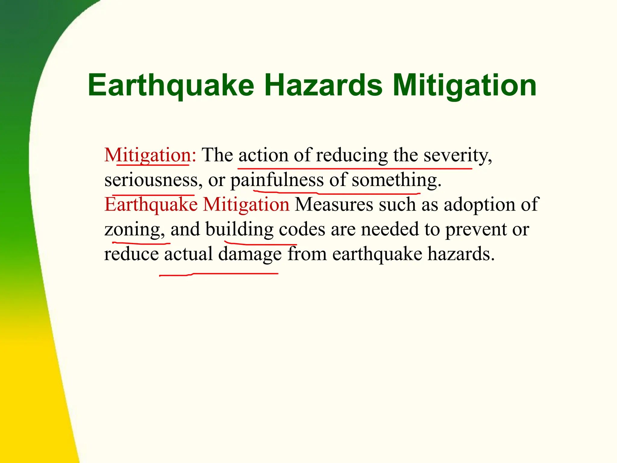 Earthquake Hazards Mitigation
Mitigation: The action of reducing the severity,
seriousness, or painfulness of something.
Earthquake Mitigation Measures such as adoption of
zoning, and building codes are needed to prevent or
reduce actual damage from earthquake hazards.
 