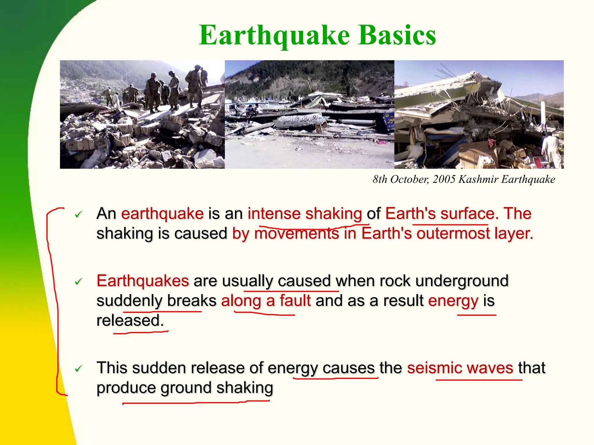 ✓ An earthquake is an intense shaking of Earth's surface. The
shaking is caused by movements in Earth's outermost layer.
✓ Earthquakes are usually caused when rock underground
suddenly breaks along a fault and as a result energy is
released.
✓ This sudden release of energy causes the seismic waves that
produce ground shaking
8th October, 2005 Kashmir Earthquake
Earthquake Basics
 