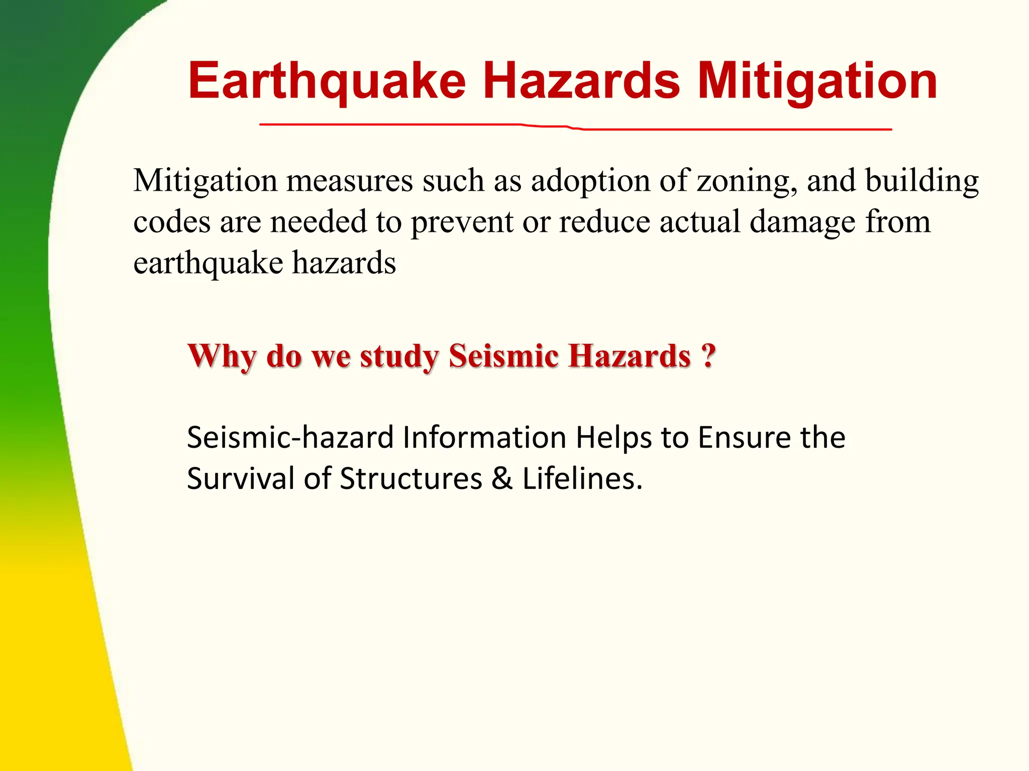 Why do we study Seismic Hazards ?
Seismic-hazard Information Helps to Ensure the
Survival of Structures & Lifelines.
Earthquake Hazards Mitigation
Mitigation measures such as adoption of zoning, and building
codes are needed to prevent or reduce actual damage from
earthquake hazards
 