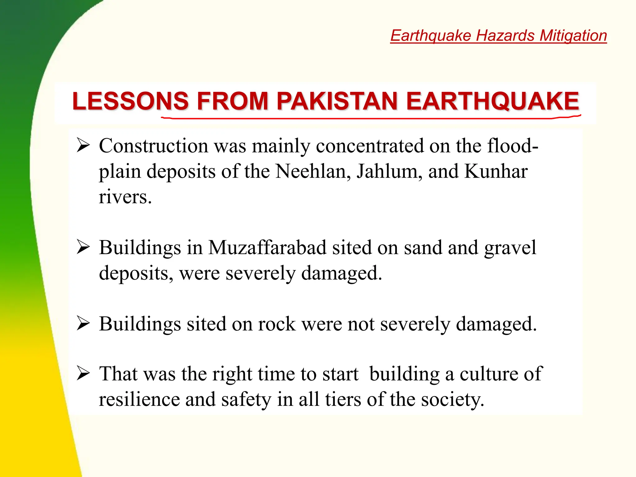 LESSONS FROM PAKISTAN EARTHQUAKE
➢ Construction was mainly concentrated on the flood-
plain deposits of the Neehlan, Jahlum, and Kunhar
rivers.
➢ Buildings in Muzaffarabad sited on sand and gravel
deposits, were severely damaged.
➢ Buildings sited on rock were not severely damaged.
➢ That was the right time to start building a culture of
resilience and safety in all tiers of the society.
Earthquake Hazards Mitigation
 
