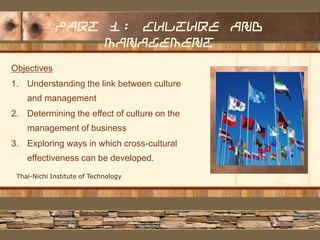 Part 1: culture and
management
Objectives

1. Understanding the link between culture
and management
2. Determining the effect of culture on the
management of business
3. Exploring ways in which cross-cultural
effectiveness can be developed.
Thai-Nichi Institute of Technology

Delete text and
place photo here.

 