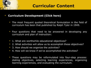 Curricular Content

   Curriculum Development (Click here)

       The most frequent quoted theoretical formulation in the field of
        curriculum has been that published by Ralph Tyler in 1949.

       Four questions that need to be answered in developing any
        curriculum and plan of instruction:

       1.   What are worthwhile educational objectives?
       2.   What activities will allow us to accomplish these objectives?
       3.   How should we organize the activities?
       4.   How will we know if we've accomplished the activities?

       These questions may be reformulated into four-step process:
        stating objectives, selecting learning experiences, organizing
        learning experiences, and evaluating the curriculum.
 