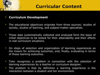 Curricular Content

   Curriculum Development

   The educational objectives originate from three sources: studies of
    society, studies of learning, and subject-matter specialists.

   These data systematically collected and analyzed form the basis of
    initial objectives to be tested for their attainability and their efforts
    in real curriculum situations.

   On steps of selection and organization of learning experiences as
    the means for achieving outcomes, and, finally, evaluating in terms
    of those learning outcomes.

   Tyler recognizes a problem in connection with the selection of
    learning experiences by a teacher or curriculum designer.
   The problem is that by definition a learning experience is the
    interaction between a student and her environment.
 