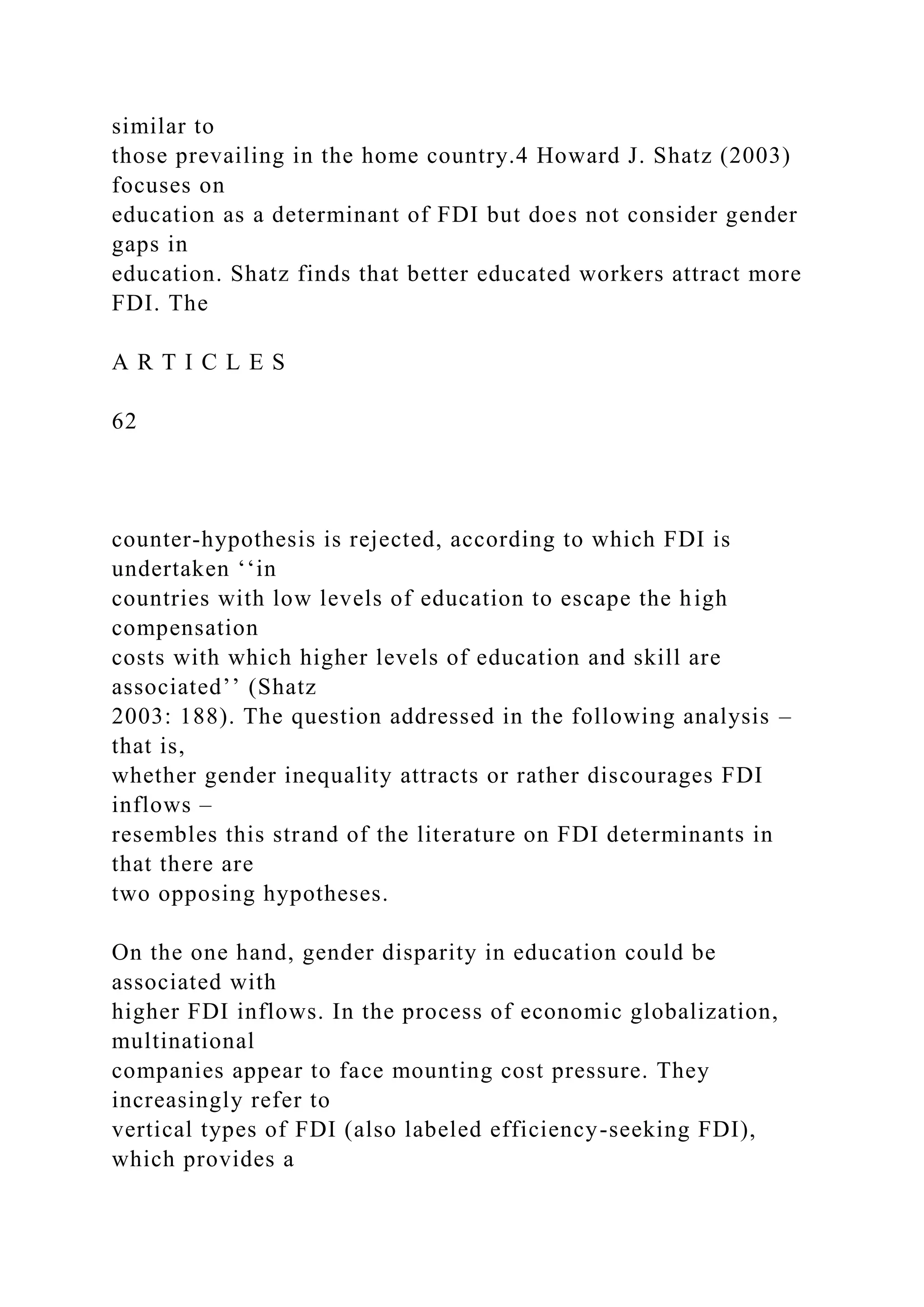 similar to those prevailing in the home country.4 Howard J. Shatz (2003) focuses on education as a determinant of FDI but does not consider gender gaps in education. Shatz finds that better educated workers attract more FDI. The A R T I C L E S 62 counter-hypothesis is rejected, according to which FDI is undertaken ‘‘in countries with low levels of education to escape the high compensation costs with which higher levels of education and skill are associated’’ (Shatz 2003: 188). The question addressed in the following analysis – that is, whether gender inequality attracts or rather discourages FDI inflows – resembles this strand of the literature on FDI determinants in that there are two opposing hypotheses. On the one hand, gender disparity in education could be associated with higher FDI inflows. In the process of economic globalization, multinational companies appear to face mounting cost pressure. They increasingly refer to vertical types of FDI (also labeled efficiency-seeking FDI), which provides a 
