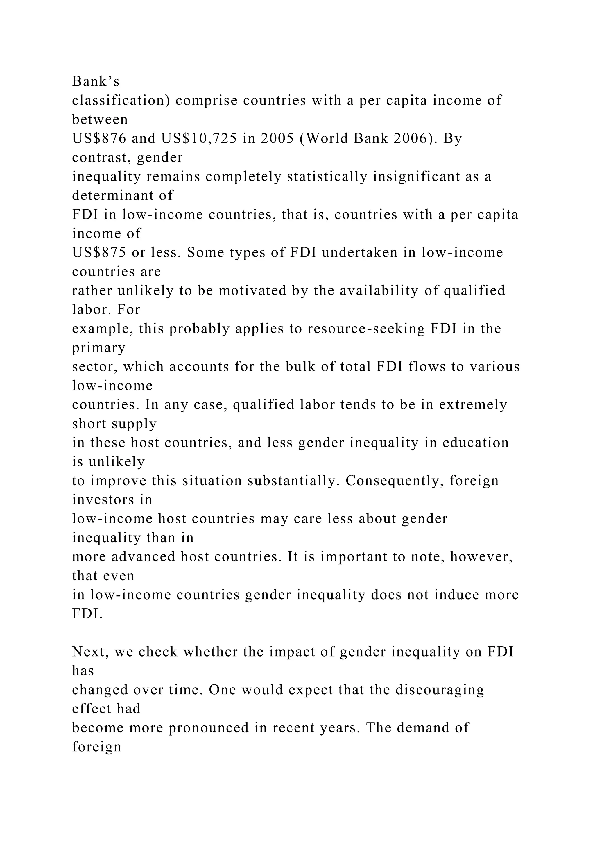 Bank’s classification) comprise countries with a per capita income of between US$876 and US$10,725 in 2005 (World Bank 2006). By contrast, gender inequality remains completely statistically insignificant as a determinant of FDI in low-income countries, that is, countries with a per capita income of US$875 or less. Some types of FDI undertaken in low-income countries are rather unlikely to be motivated by the availability of qualified labor. For example, this probably applies to resource-seeking FDI in the primary sector, which accounts for the bulk of total FDI flows to various low-income countries. In any case, qualified labor tends to be in extremely short supply in these host countries, and less gender inequality in education is unlikely to improve this situation substantially. Consequently, foreign investors in low-income host countries may care less about gender inequality than in more advanced host countries. It is important to note, however, that even in low-income countries gender inequality does not induce more FDI. Next, we check whether the impact of gender inequality on FDI has changed over time. One would expect that the discouraging effect had become more pronounced in recent years. The demand of foreign 