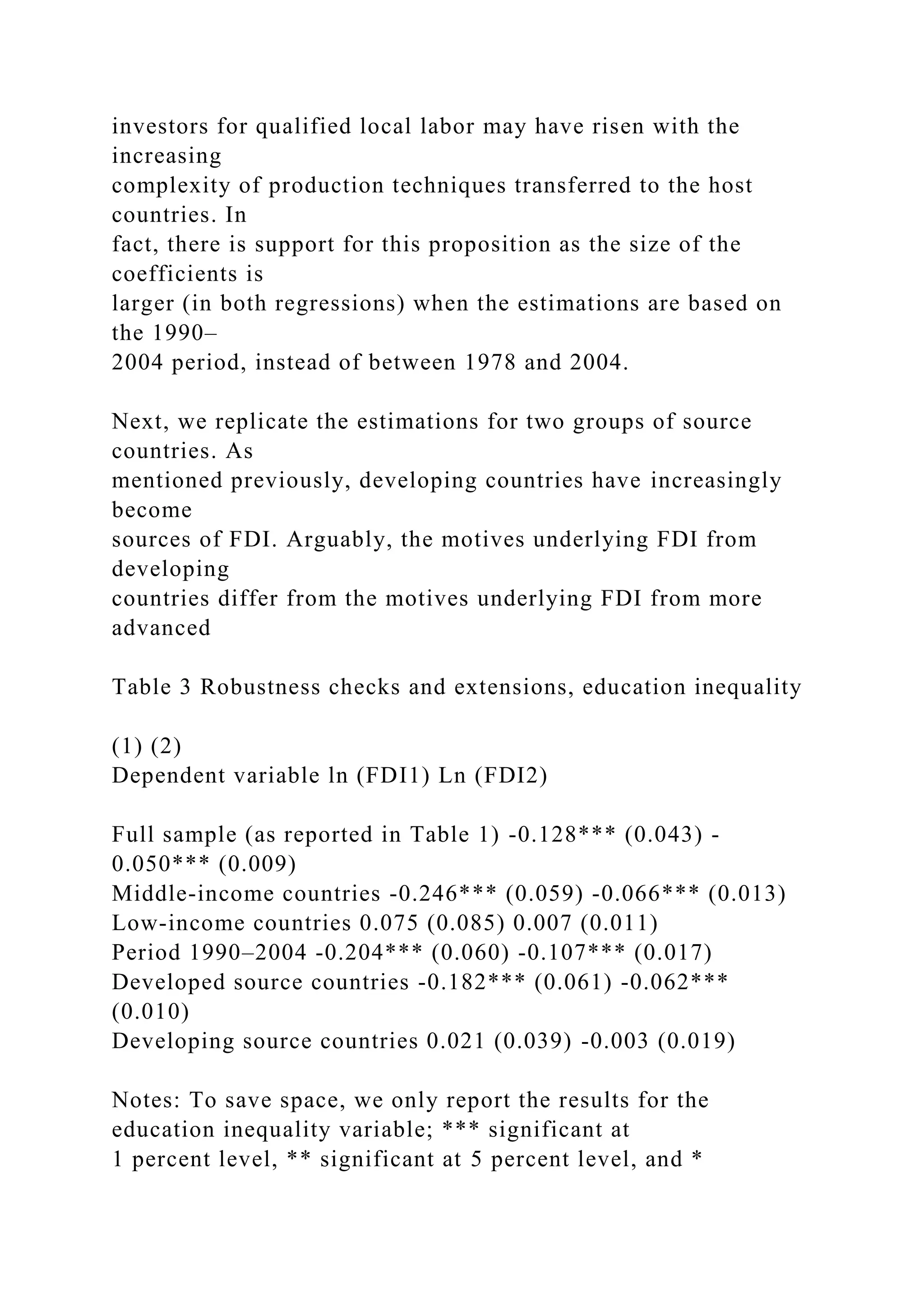investors for qualified local labor may have risen with the increasing complexity of production techniques transferred to the host countries. In fact, there is support for this proposition as the size of the coefficients is larger (in both regressions) when the estimations are based on the 1990– 2004 period, instead of between 1978 and 2004. Next, we replicate the estimations for two groups of source countries. As mentioned previously, developing countries have increasingly become sources of FDI. Arguably, the motives underlying FDI from developing countries differ from the motives underlying FDI from more advanced Table 3 Robustness checks and extensions, education inequality (1) (2) Dependent variable ln (FDI1) Ln (FDI2) Full sample (as reported in Table 1) -0.128*** (0.043) - 0.050*** (0.009) Middle-income countries -0.246*** (0.059) -0.066*** (0.013) Low-income countries 0.075 (0.085) 0.007 (0.011) Period 1990–2004 -0.204*** (0.060) -0.107*** (0.017) Developed source countries -0.182*** (0.061) -0.062*** (0.010) Developing source countries 0.021 (0.039) -0.003 (0.019) Notes: To save space, we only report the results for the education inequality variable; *** significant at 1 percent level, ** significant at 5 percent level, and * 