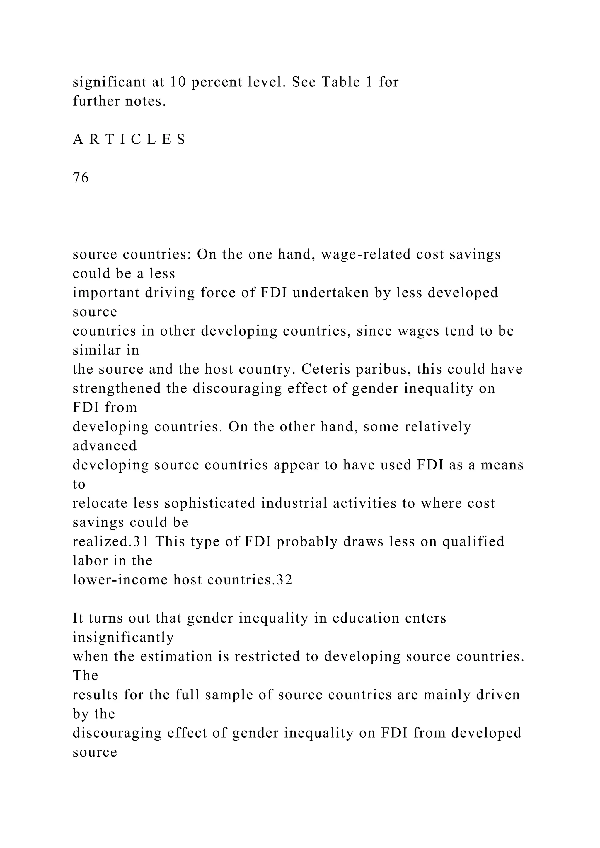 significant at 10 percent level. See Table 1 for further notes. A R T I C L E S 76 source countries: On the one hand, wage-related cost savings could be a less important driving force of FDI undertaken by less developed source countries in other developing countries, since wages tend to be similar in the source and the host country. Ceteris paribus, this could have strengthened the discouraging effect of gender inequality on FDI from developing countries. On the other hand, some relatively advanced developing source countries appear to have used FDI as a means to relocate less sophisticated industrial activities to where cost savings could be realized.31 This type of FDI probably draws less on qualified labor in the lower-income host countries.32 It turns out that gender inequality in education enters insignificantly when the estimation is restricted to developing source countries. The results for the full sample of source countries are mainly driven by the discouraging effect of gender inequality on FDI from developed source 