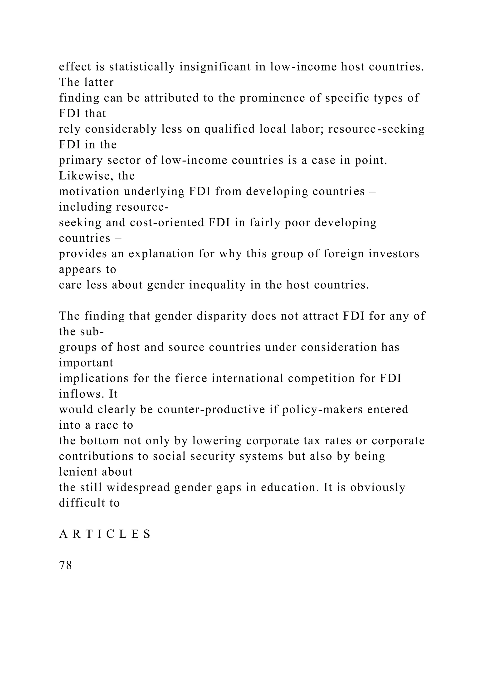 effect is statistically insignificant in low-income host countries. The latter finding can be attributed to the prominence of specific types of FDI that rely considerably less on qualified local labor; resource-seeking FDI in the primary sector of low-income countries is a case in point. Likewise, the motivation underlying FDI from developing countries – including resource- seeking and cost-oriented FDI in fairly poor developing countries – provides an explanation for why this group of foreign investors appears to care less about gender inequality in the host countries. The finding that gender disparity does not attract FDI for any of the sub- groups of host and source countries under consideration has important implications for the fierce international competition for FDI inflows. It would clearly be counter-productive if policy-makers entered into a race to the bottom not only by lowering corporate tax rates or corporate contributions to social security systems but also by being lenient about the still widespread gender gaps in education. It is obviously difficult to A R T I C L E S 78 