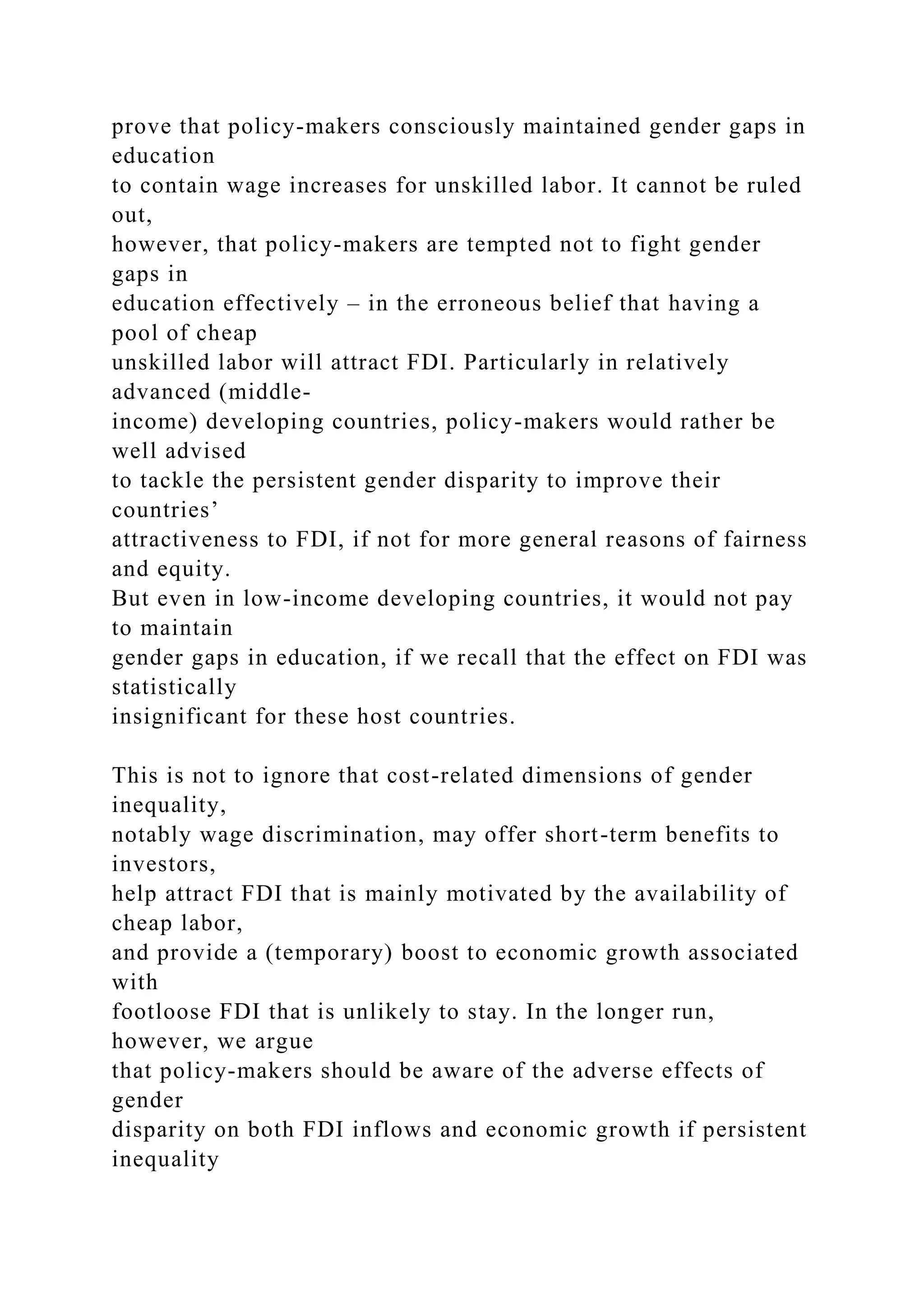 prove that policy-makers consciously maintained gender gaps in education to contain wage increases for unskilled labor. It cannot be ruled out, however, that policy-makers are tempted not to fight gender gaps in education effectively – in the erroneous belief that having a pool of cheap unskilled labor will attract FDI. Particularly in relatively advanced (middle- income) developing countries, policy-makers would rather be well advised to tackle the persistent gender disparity to improve their countries’ attractiveness to FDI, if not for more general reasons of fairness and equity. But even in low-income developing countries, it would not pay to maintain gender gaps in education, if we recall that the effect on FDI was statistically insignificant for these host countries. This is not to ignore that cost-related dimensions of gender inequality, notably wage discrimination, may offer short-term benefits to investors, help attract FDI that is mainly motivated by the availability of cheap labor, and provide a (temporary) boost to economic growth associated with footloose FDI that is unlikely to stay. In the longer run, however, we argue that policy-makers should be aware of the adverse effects of gender disparity on both FDI inflows and economic growth if persistent inequality 