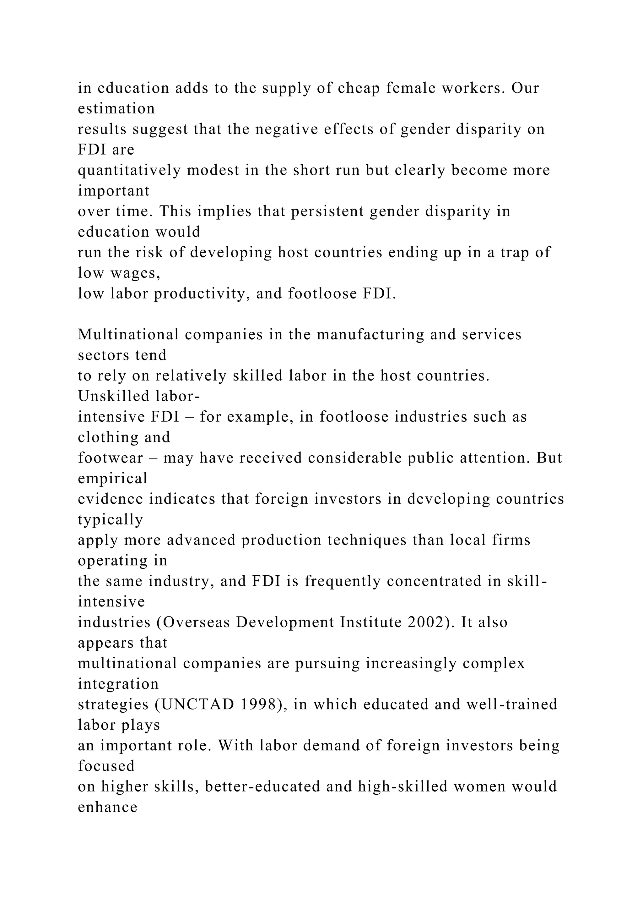 in education adds to the supply of cheap female workers. Our estimation results suggest that the negative effects of gender disparity on FDI are quantitatively modest in the short run but clearly become more important over time. This implies that persistent gender disparity in education would run the risk of developing host countries ending up in a trap of low wages, low labor productivity, and footloose FDI. Multinational companies in the manufacturing and services sectors tend to rely on relatively skilled labor in the host countries. Unskilled labor- intensive FDI – for example, in footloose industries such as clothing and footwear – may have received considerable public attention. But empirical evidence indicates that foreign investors in developing countries typically apply more advanced production techniques than local firms operating in the same industry, and FDI is frequently concentrated in skill- intensive industries (Overseas Development Institute 2002). It also appears that multinational companies are pursuing increasingly complex integration strategies (UNCTAD 1998), in which educated and well-trained labor plays an important role. With labor demand of foreign investors being focused on higher skills, better-educated and high-skilled women would enhance 