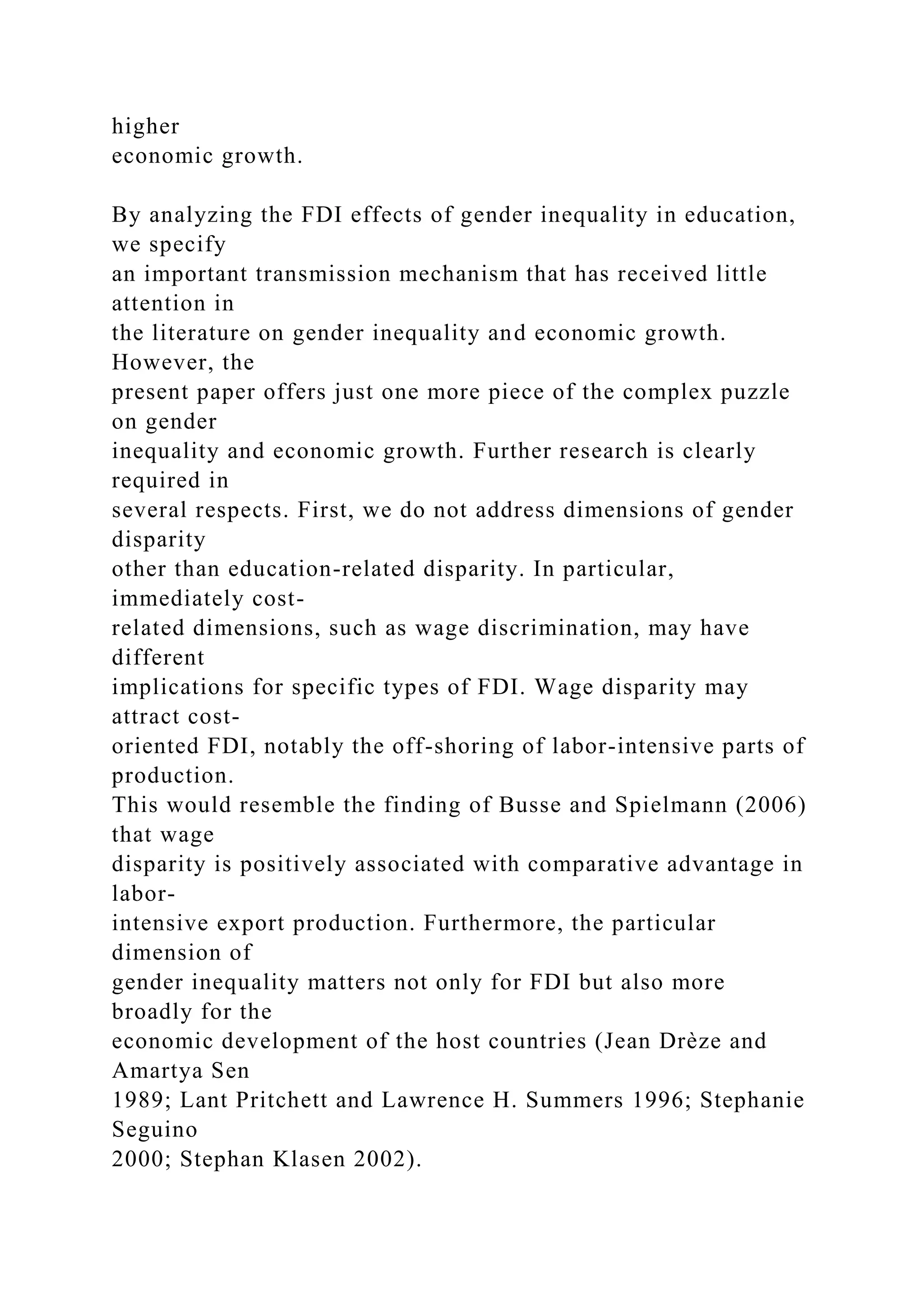 higher economic growth. By analyzing the FDI effects of gender inequality in education, we specify an important transmission mechanism that has received little attention in the literature on gender inequality and economic growth. However, the present paper offers just one more piece of the complex puzzle on gender inequality and economic growth. Further research is clearly required in several respects. First, we do not address dimensions of gender disparity other than education-related disparity. In particular, immediately cost- related dimensions, such as wage discrimination, may have different implications for specific types of FDI. Wage disparity may attract cost- oriented FDI, notably the off-shoring of labor-intensive parts of production. This would resemble the finding of Busse and Spielmann (2006) that wage disparity is positively associated with comparative advantage in labor- intensive export production. Furthermore, the particular dimension of gender inequality matters not only for FDI but also more broadly for the economic development of the host countries (Jean Drèze and Amartya Sen 1989; Lant Pritchett and Lawrence H. Summers 1996; Stephanie Seguino 2000; Stephan Klasen 2002). 