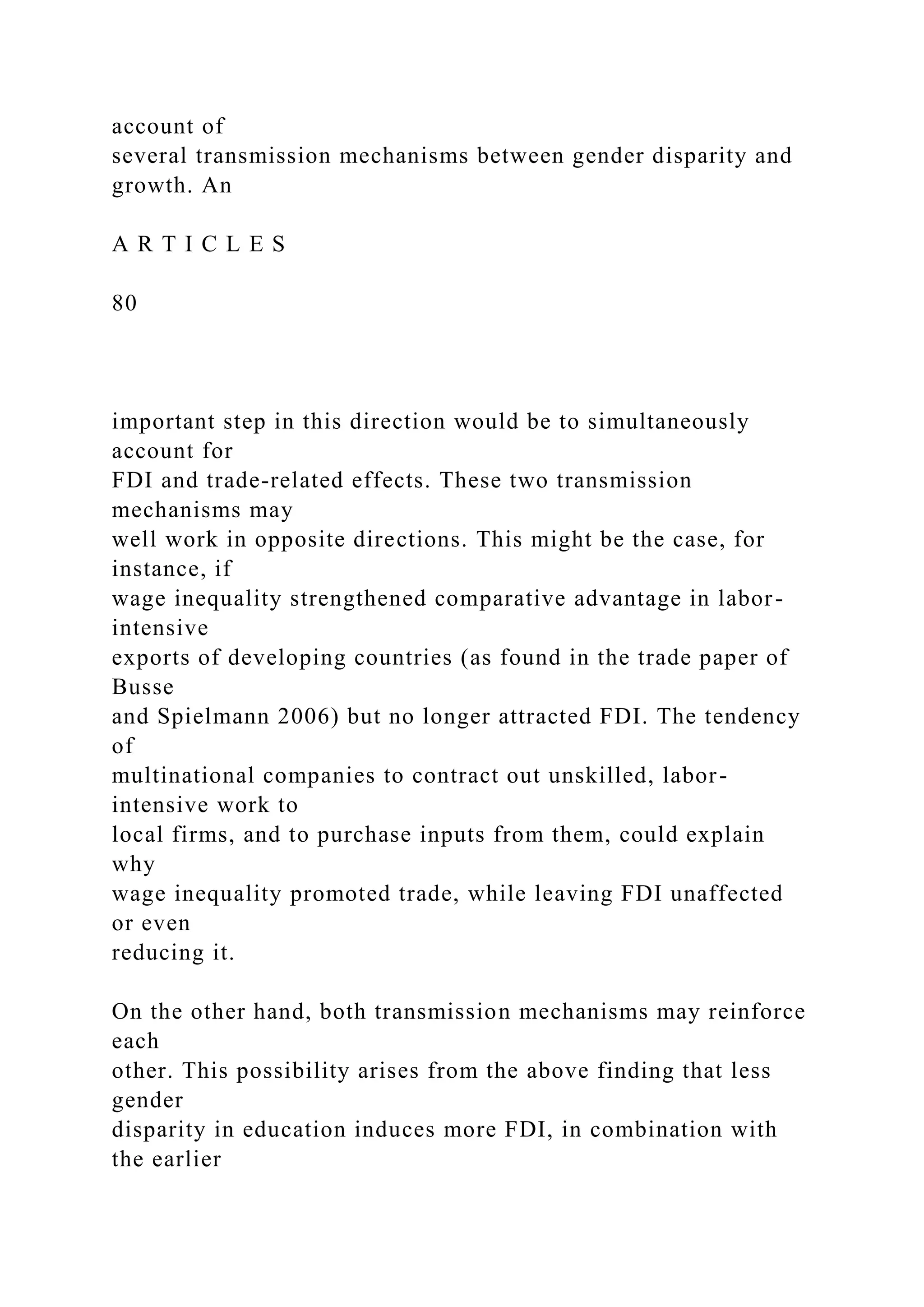 account of several transmission mechanisms between gender disparity and growth. An A R T I C L E S 80 important step in this direction would be to simultaneously account for FDI and trade-related effects. These two transmission mechanisms may well work in opposite directions. This might be the case, for instance, if wage inequality strengthened comparative advantage in labor- intensive exports of developing countries (as found in the trade paper of Busse and Spielmann 2006) but no longer attracted FDI. The tendency of multinational companies to contract out unskilled, labor- intensive work to local firms, and to purchase inputs from them, could explain why wage inequality promoted trade, while leaving FDI unaffected or even reducing it. On the other hand, both transmission mechanisms may reinforce each other. This possibility arises from the above finding that less gender disparity in education induces more FDI, in combination with the earlier 