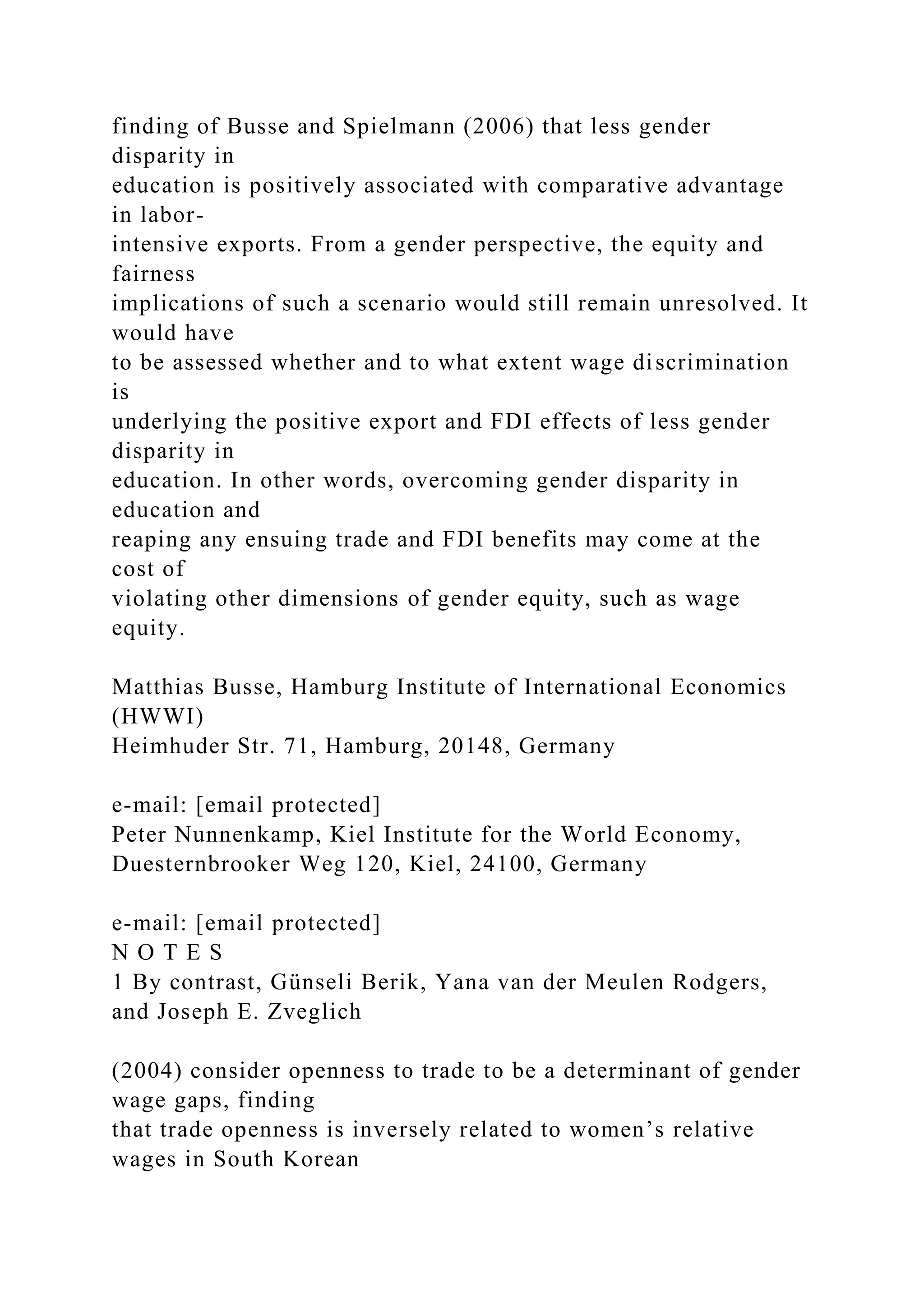 finding of Busse and Spielmann (2006) that less gender disparity in education is positively associated with comparative advantage in labor- intensive exports. From a gender perspective, the equity and fairness implications of such a scenario would still remain unresolved. It would have to be assessed whether and to what extent wage discrimination is underlying the positive export and FDI effects of less gender disparity in education. In other words, overcoming gender disparity in education and reaping any ensuing trade and FDI benefits may come at the cost of violating other dimensions of gender equity, such as wage equity. Matthias Busse, Hamburg Institute of International Economics (HWWI) Heimhuder Str. 71, Hamburg, 20148, Germany e-mail: [email protected] Peter Nunnenkamp, Kiel Institute for the World Economy, Duesternbrooker Weg 120, Kiel, 24100, Germany e-mail: [email protected] N O T E S 1 By contrast, Günseli Berik, Yana van der Meulen Rodgers, and Joseph E. Zveglich (2004) consider openness to trade to be a determinant of gender wage gaps, finding that trade openness is inversely related to women’s relative wages in South Korean 