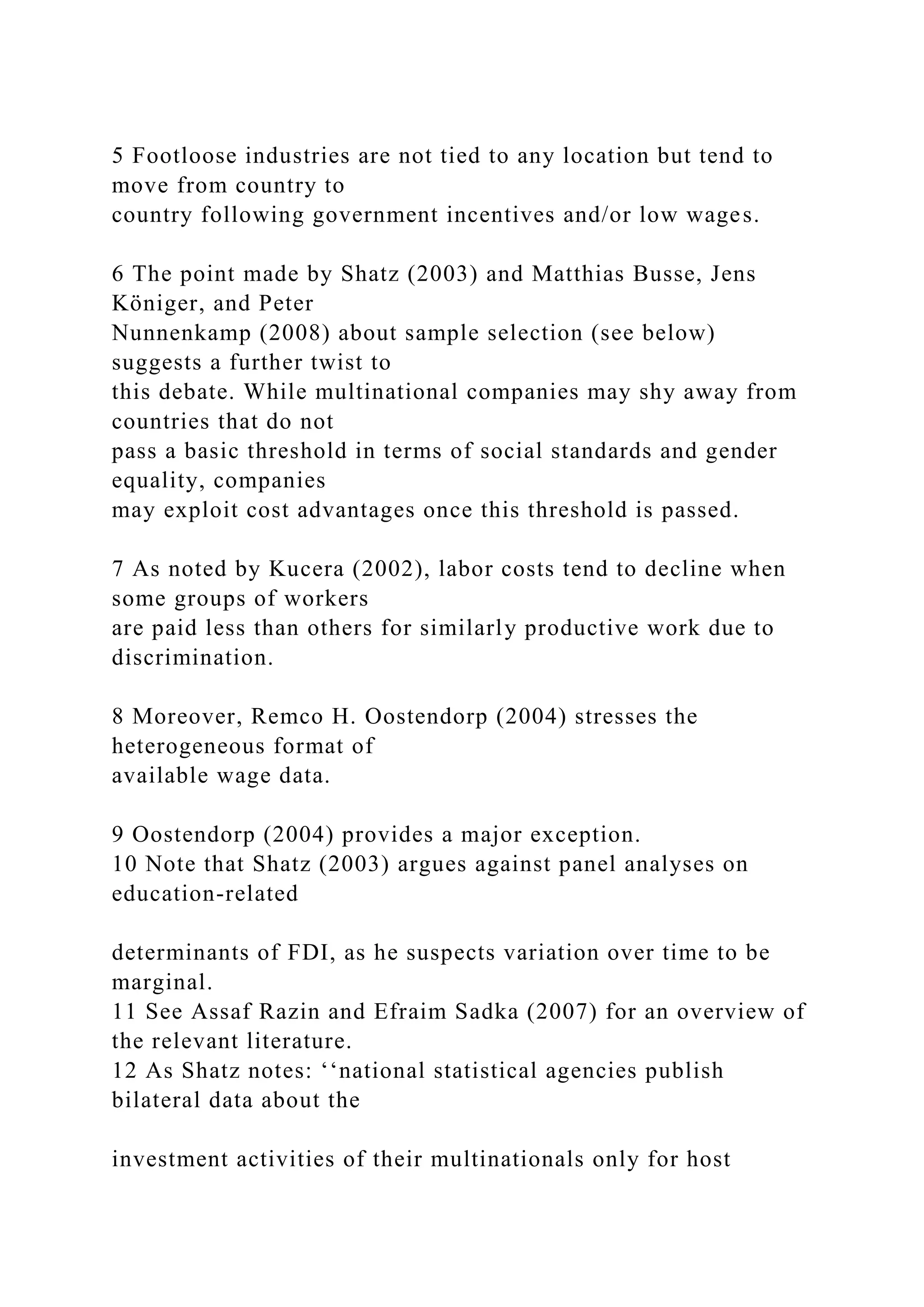 5 Footloose industries are not tied to any location but tend to move from country to country following government incentives and/or low wages. 6 The point made by Shatz (2003) and Matthias Busse, Jens Königer, and Peter Nunnenkamp (2008) about sample selection (see below) suggests a further twist to this debate. While multinational companies may shy away from countries that do not pass a basic threshold in terms of social standards and gender equality, companies may exploit cost advantages once this threshold is passed. 7 As noted by Kucera (2002), labor costs tend to decline when some groups of workers are paid less than others for similarly productive work due to discrimination. 8 Moreover, Remco H. Oostendorp (2004) stresses the heterogeneous format of available wage data. 9 Oostendorp (2004) provides a major exception. 10 Note that Shatz (2003) argues against panel analyses on education-related determinants of FDI, as he suspects variation over time to be marginal. 11 See Assaf Razin and Efraim Sadka (2007) for an overview of the relevant literature. 12 As Shatz notes: ‘‘national statistical agencies publish bilateral data about the investment activities of their multinationals only for host 