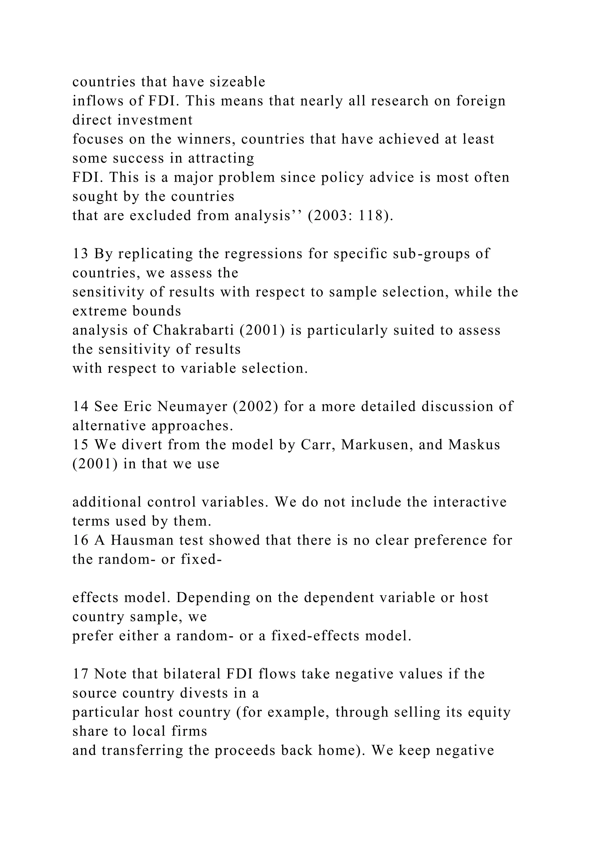 countries that have sizeable inflows of FDI. This means that nearly all research on foreign direct investment focuses on the winners, countries that have achieved at least some success in attracting FDI. This is a major problem since policy advice is most often sought by the countries that are excluded from analysis’’ (2003: 118). 13 By replicating the regressions for specific sub-groups of countries, we assess the sensitivity of results with respect to sample selection, while the extreme bounds analysis of Chakrabarti (2001) is particularly suited to assess the sensitivity of results with respect to variable selection. 14 See Eric Neumayer (2002) for a more detailed discussion of alternative approaches. 15 We divert from the model by Carr, Markusen, and Maskus (2001) in that we use additional control variables. We do not include the interactive terms used by them. 16 A Hausman test showed that there is no clear preference for the random- or fixed- effects model. Depending on the dependent variable or host country sample, we prefer either a random- or a fixed-effects model. 17 Note that bilateral FDI flows take negative values if the source country divests in a particular host country (for example, through selling its equity share to local firms and transferring the proceeds back home). We keep negative 