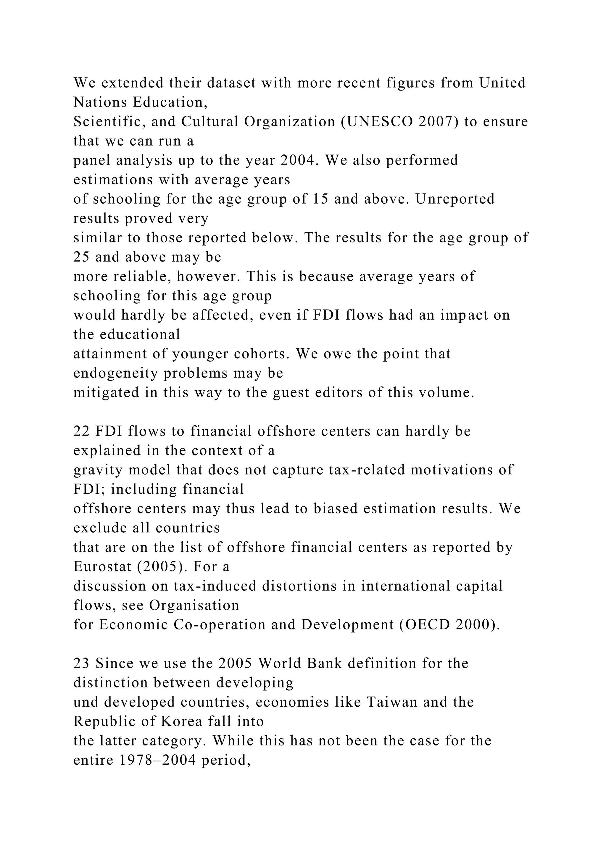 We extended their dataset with more recent figures from United Nations Education, Scientific, and Cultural Organization (UNESCO 2007) to ensure that we can run a panel analysis up to the year 2004. We also performed estimations with average years of schooling for the age group of 15 and above. Unreported results proved very similar to those reported below. The results for the age group of 25 and above may be more reliable, however. This is because average years of schooling for this age group would hardly be affected, even if FDI flows had an impact on the educational attainment of younger cohorts. We owe the point that endogeneity problems may be mitigated in this way to the guest editors of this volume. 22 FDI flows to financial offshore centers can hardly be explained in the context of a gravity model that does not capture tax-related motivations of FDI; including financial offshore centers may thus lead to biased estimation results. We exclude all countries that are on the list of offshore financial centers as reported by Eurostat (2005). For a discussion on tax-induced distortions in international capital flows, see Organisation for Economic Co-operation and Development (OECD 2000). 23 Since we use the 2005 World Bank definition for the distinction between developing und developed countries, economies like Taiwan and the Republic of Korea fall into the latter category. While this has not been the case for the entire 1978–2004 period, 