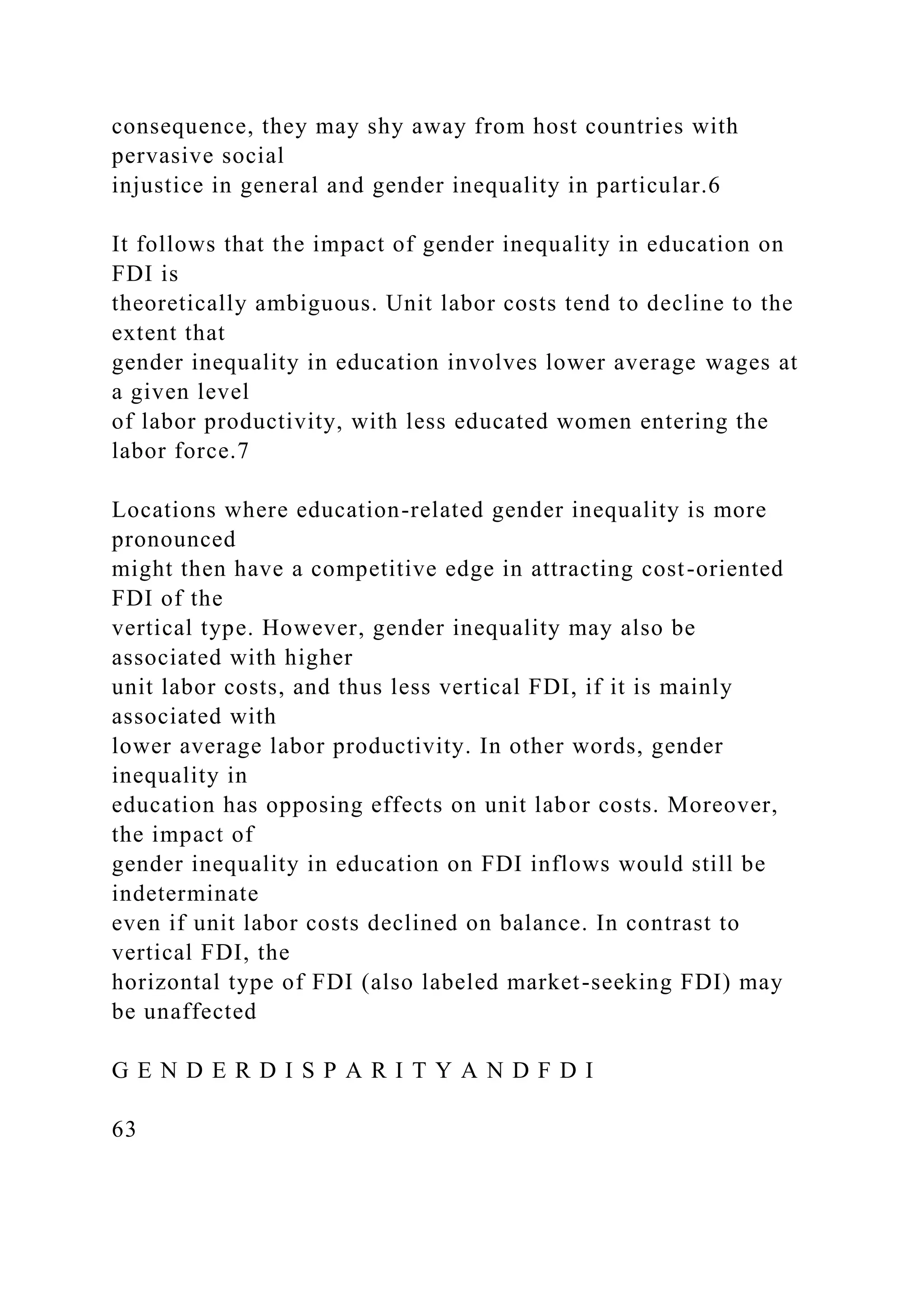 consequence, they may shy away from host countries with pervasive social injustice in general and gender inequality in particular.6 It follows that the impact of gender inequality in education on FDI is theoretically ambiguous. Unit labor costs tend to decline to the extent that gender inequality in education involves lower average wages at a given level of labor productivity, with less educated women entering the labor force.7 Locations where education-related gender inequality is more pronounced might then have a competitive edge in attracting cost-oriented FDI of the vertical type. However, gender inequality may also be associated with higher unit labor costs, and thus less vertical FDI, if it is mainly associated with lower average labor productivity. In other words, gender inequality in education has opposing effects on unit labor costs. Moreover, the impact of gender inequality in education on FDI inflows would still be indeterminate even if unit labor costs declined on balance. In contrast to vertical FDI, the horizontal type of FDI (also labeled market-seeking FDI) may be unaffected G E N D E R D I S P A R I T Y A N D F D I 63 