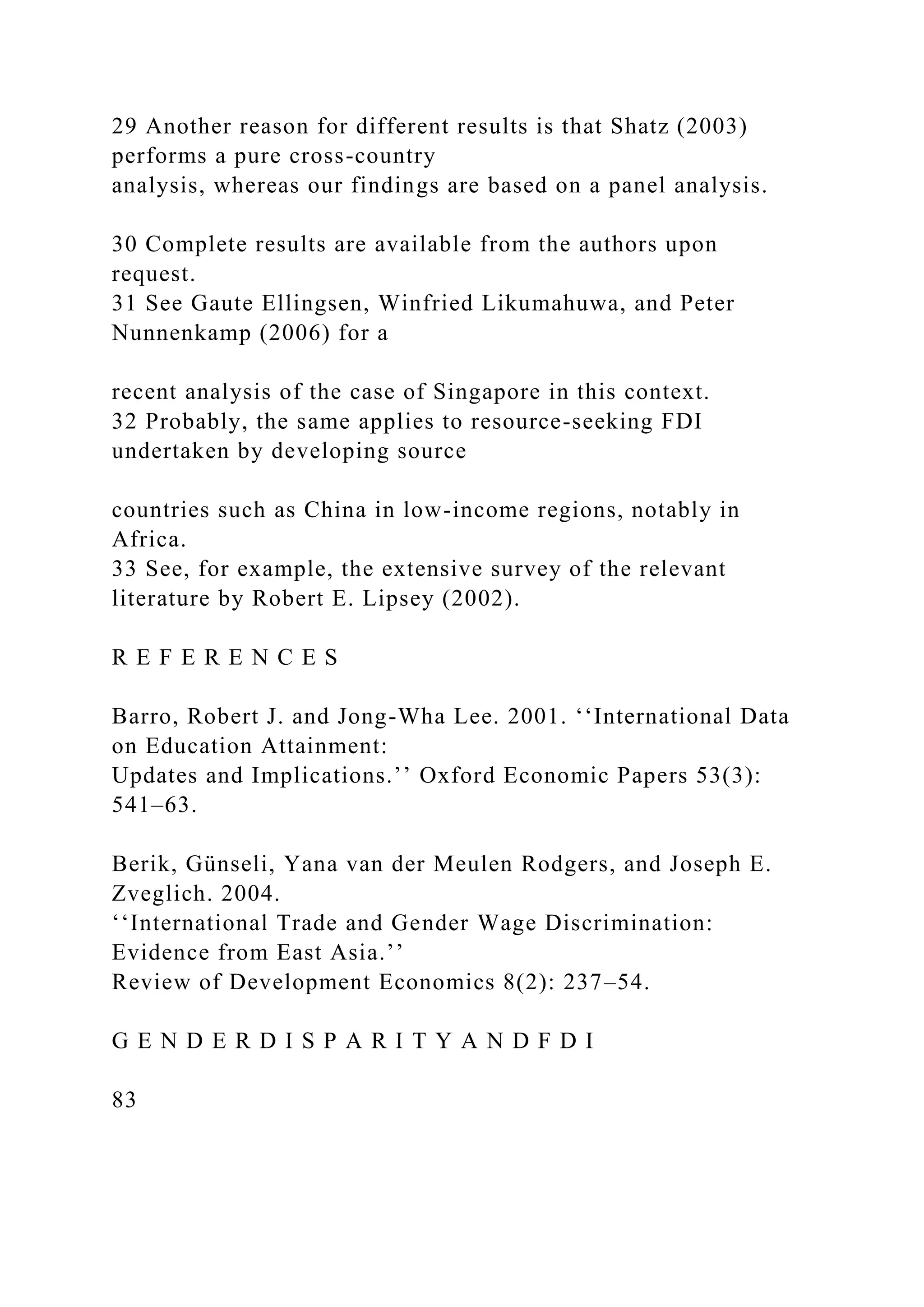 29 Another reason for different results is that Shatz (2003) performs a pure cross-country analysis, whereas our findings are based on a panel analysis. 30 Complete results are available from the authors upon request. 31 See Gaute Ellingsen, Winfried Likumahuwa, and Peter Nunnenkamp (2006) for a recent analysis of the case of Singapore in this context. 32 Probably, the same applies to resource-seeking FDI undertaken by developing source countries such as China in low-income regions, notably in Africa. 33 See, for example, the extensive survey of the relevant literature by Robert E. Lipsey (2002). R E F E R E N C E S Barro, Robert J. and Jong-Wha Lee. 2001. ‘‘International Data on Education Attainment: Updates and Implications.’’ Oxford Economic Papers 53(3): 541–63. Berik, Günseli, Yana van der Meulen Rodgers, and Joseph E. Zveglich. 2004. ‘‘International Trade and Gender Wage Discrimination: Evidence from East Asia.’’ Review of Development Economics 8(2): 237–54. G E N D E R D I S P A R I T Y A N D F D I 83 