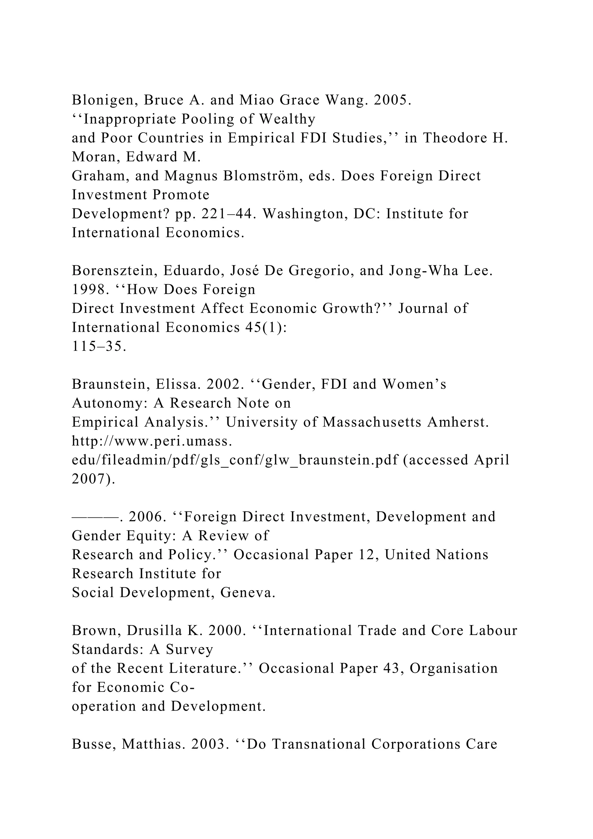 Blonigen, Bruce A. and Miao Grace Wang. 2005. ‘‘Inappropriate Pooling of Wealthy and Poor Countries in Empirical FDI Studies,’’ in Theodore H. Moran, Edward M. Graham, and Magnus Blomström, eds. Does Foreign Direct Investment Promote Development? pp. 221–44. Washington, DC: Institute for International Economics. Borensztein, Eduardo, José De Gregorio, and Jong-Wha Lee. 1998. ‘‘How Does Foreign Direct Investment Affect Economic Growth?’’ Journal of International Economics 45(1): 115–35. Braunstein, Elissa. 2002. ‘‘Gender, FDI and Women’s Autonomy: A Research Note on Empirical Analysis.’’ University of Massachusetts Amherst. http://www.peri.umass. edu/fileadmin/pdf/gls_conf/glw_braunstein.pdf (accessed April 2007). ———. 2006. ‘‘Foreign Direct Investment, Development and Gender Equity: A Review of Research and Policy.’’ Occasional Paper 12, United Nations Research Institute for Social Development, Geneva. Brown, Drusilla K. 2000. ‘‘International Trade and Core Labour Standards: A Survey of the Recent Literature.’’ Occasional Paper 43, Organisation for Economic Co- operation and Development. Busse, Matthias. 2003. ‘‘Do Transnational Corporations Care 