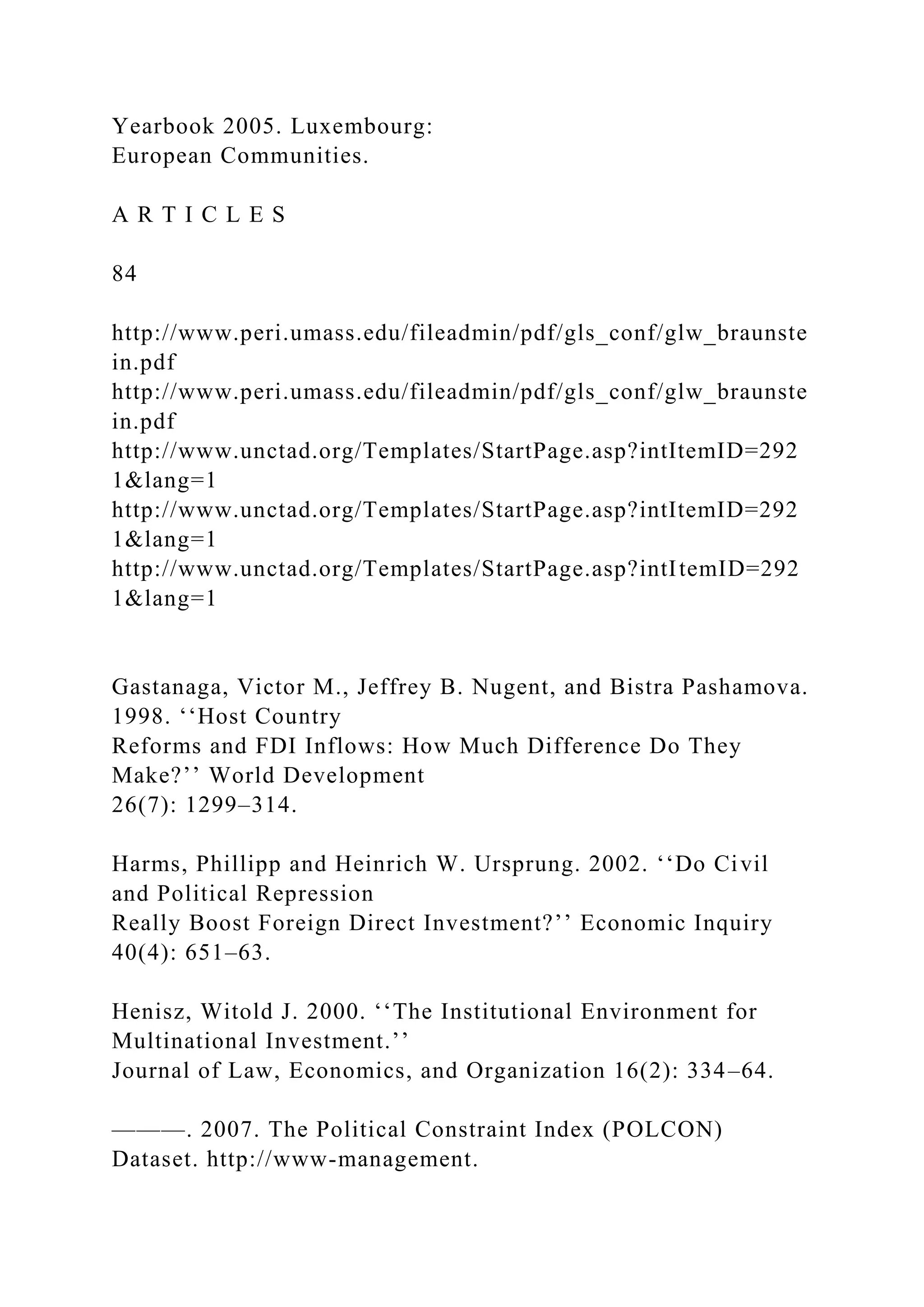 Yearbook 2005. Luxembourg: European Communities. A R T I C L E S 84 http://www.peri.umass.edu/fileadmin/pdf/gls_conf/glw_braunste in.pdf http://www.peri.umass.edu/fileadmin/pdf/gls_conf/glw_braunste in.pdf http://www.unctad.org/Templates/StartPage.asp?intItemID=292 1&lang=1 http://www.unctad.org/Templates/StartPage.asp?intItemID=292 1&lang=1 http://www.unctad.org/Templates/StartPage.asp?intItemID=292 1&lang=1 Gastanaga, Victor M., Jeffrey B. Nugent, and Bistra Pashamova. 1998. ‘‘Host Country Reforms and FDI Inflows: How Much Difference Do They Make?’’ World Development 26(7): 1299–314. Harms, Phillipp and Heinrich W. Ursprung. 2002. ‘‘Do Civil and Political Repression Really Boost Foreign Direct Investment?’’ Economic Inquiry 40(4): 651–63. Henisz, Witold J. 2000. ‘‘The Institutional Environment for Multinational Investment.’’ Journal of Law, Economics, and Organization 16(2): 334–64. ———. 2007. The Political Constraint Index (POLCON) Dataset. http://www-management. 