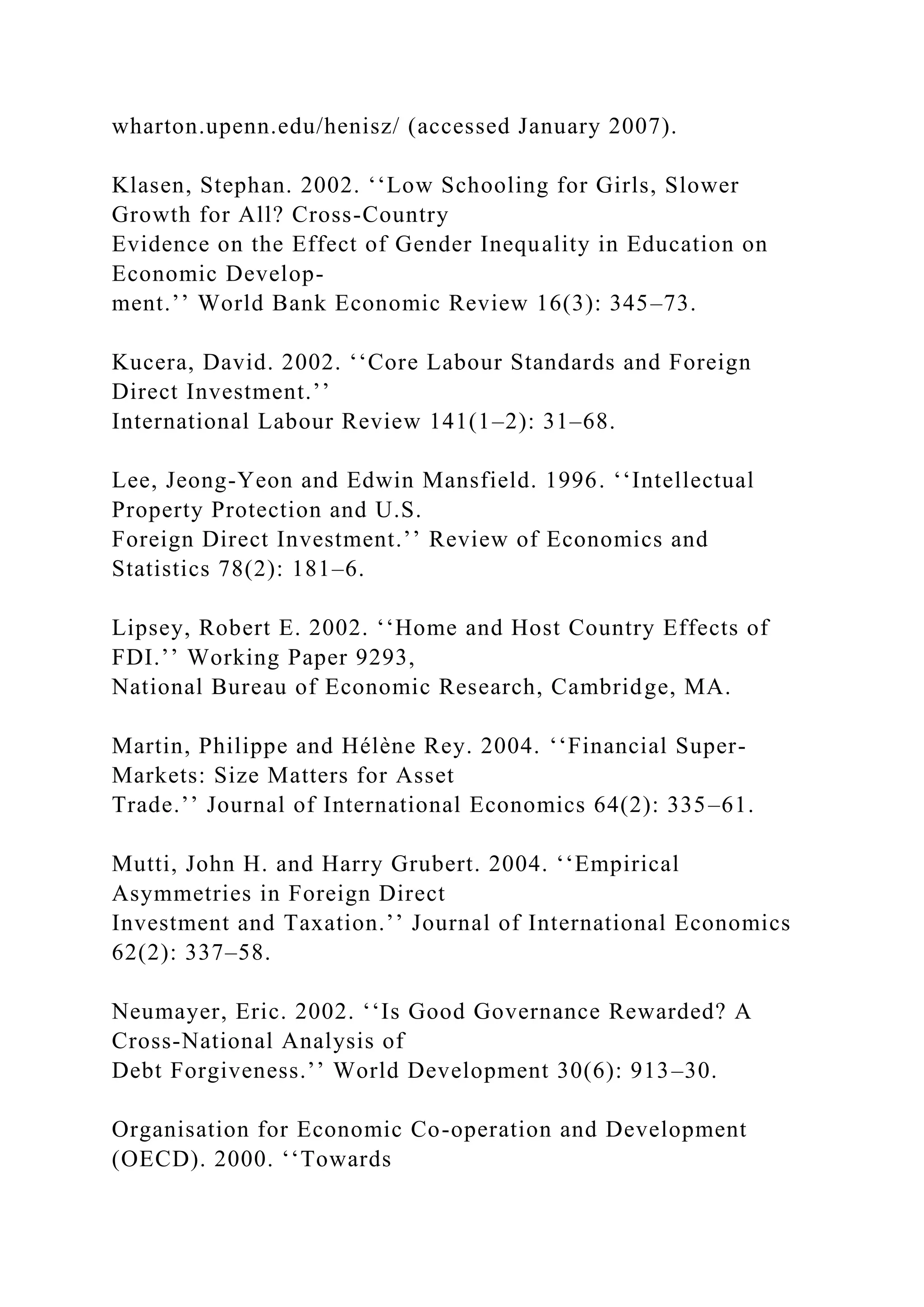 wharton.upenn.edu/henisz/ (accessed January 2007). Klasen, Stephan. 2002. ‘‘Low Schooling for Girls, Slower Growth for All? Cross-Country Evidence on the Effect of Gender Inequality in Education on Economic Develop- ment.’’ World Bank Economic Review 16(3): 345–73. Kucera, David. 2002. ‘‘Core Labour Standards and Foreign Direct Investment.’’ International Labour Review 141(1–2): 31–68. Lee, Jeong-Yeon and Edwin Mansfield. 1996. ‘‘Intellectual Property Protection and U.S. Foreign Direct Investment.’’ Review of Economics and Statistics 78(2): 181–6. Lipsey, Robert E. 2002. ‘‘Home and Host Country Effects of FDI.’’ Working Paper 9293, National Bureau of Economic Research, Cambridge, MA. Martin, Philippe and Hélène Rey. 2004. ‘‘Financial Super- Markets: Size Matters for Asset Trade.’’ Journal of International Economics 64(2): 335–61. Mutti, John H. and Harry Grubert. 2004. ‘‘Empirical Asymmetries in Foreign Direct Investment and Taxation.’’ Journal of International Economics 62(2): 337–58. Neumayer, Eric. 2002. ‘‘Is Good Governance Rewarded? A Cross-National Analysis of Debt Forgiveness.’’ World Development 30(6): 913–30. Organisation for Economic Co-operation and Development (OECD). 2000. ‘‘Towards 