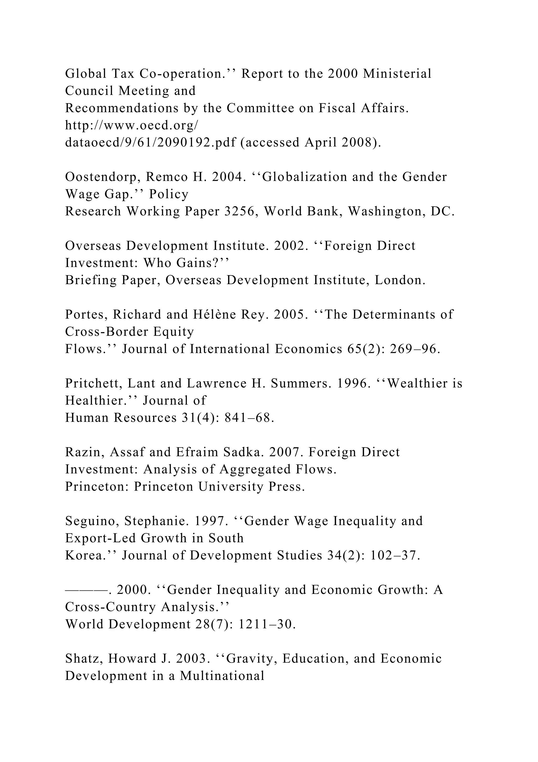 Global Tax Co-operation.’’ Report to the 2000 Ministerial Council Meeting and Recommendations by the Committee on Fiscal Affairs. http://www.oecd.org/ dataoecd/9/61/2090192.pdf (accessed April 2008). Oostendorp, Remco H. 2004. ‘‘Globalization and the Gender Wage Gap.’’ Policy Research Working Paper 3256, World Bank, Washington, DC. Overseas Development Institute. 2002. ‘‘Foreign Direct Investment: Who Gains?’’ Briefing Paper, Overseas Development Institute, London. Portes, Richard and Hélène Rey. 2005. ‘‘The Determinants of Cross-Border Equity Flows.’’ Journal of International Economics 65(2): 269–96. Pritchett, Lant and Lawrence H. Summers. 1996. ‘‘Wealthier is Healthier.’’ Journal of Human Resources 31(4): 841–68. Razin, Assaf and Efraim Sadka. 2007. Foreign Direct Investment: Analysis of Aggregated Flows. Princeton: Princeton University Press. Seguino, Stephanie. 1997. ‘‘Gender Wage Inequality and Export-Led Growth in South Korea.’’ Journal of Development Studies 34(2): 102–37. ———. 2000. ‘‘Gender Inequality and Economic Growth: A Cross-Country Analysis.’’ World Development 28(7): 1211–30. Shatz, Howard J. 2003. ‘‘Gravity, Education, and Economic Development in a Multinational 
