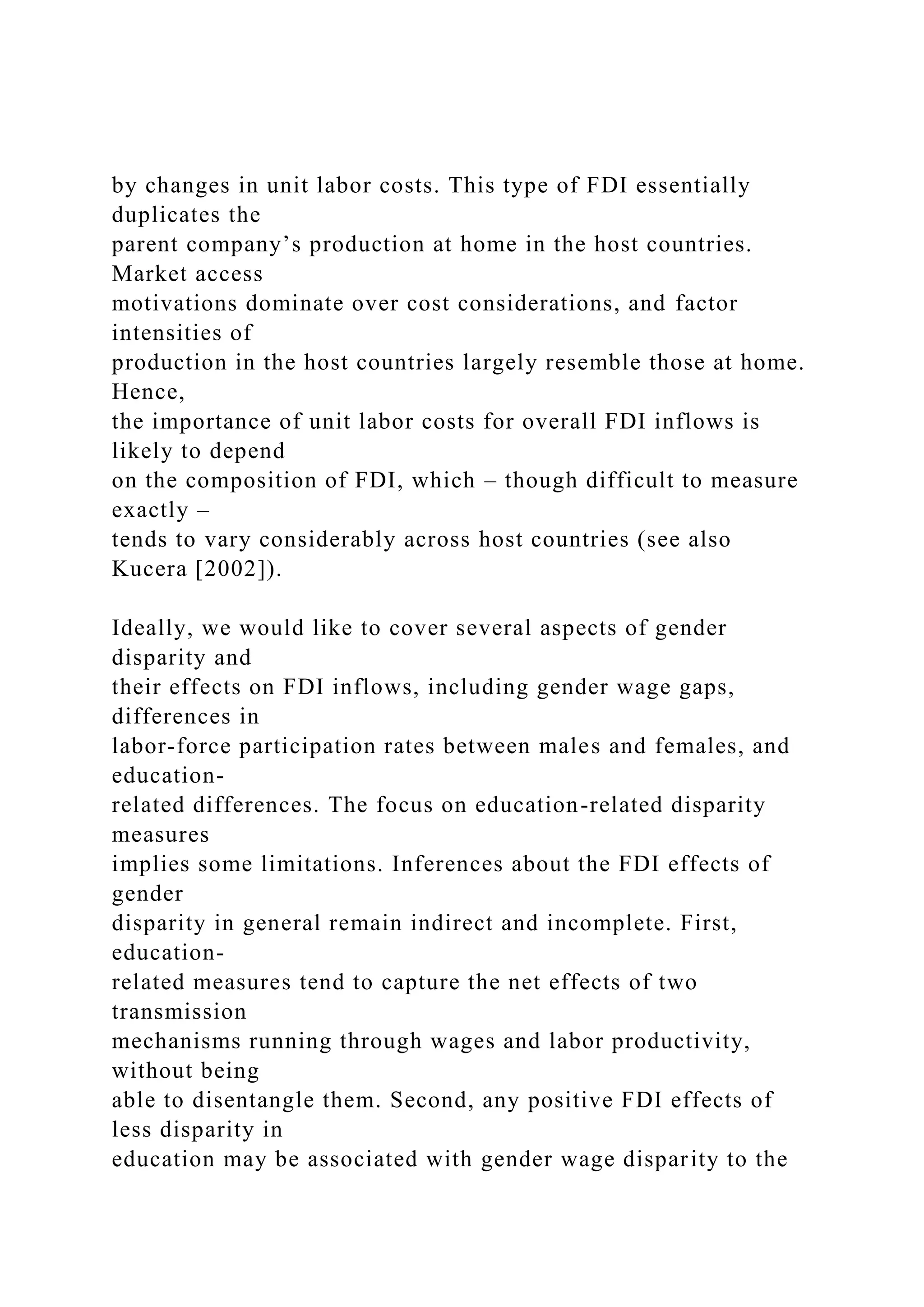 by changes in unit labor costs. This type of FDI essentially duplicates the parent company’s production at home in the host countries. Market access motivations dominate over cost considerations, and factor intensities of production in the host countries largely resemble those at home. Hence, the importance of unit labor costs for overall FDI inflows is likely to depend on the composition of FDI, which – though difficult to measure exactly – tends to vary considerably across host countries (see also Kucera [2002]). Ideally, we would like to cover several aspects of gender disparity and their effects on FDI inflows, including gender wage gaps, differences in labor-force participation rates between males and females, and education- related differences. The focus on education-related disparity measures implies some limitations. Inferences about the FDI effects of gender disparity in general remain indirect and incomplete. First, education- related measures tend to capture the net effects of two transmission mechanisms running through wages and labor productivity, without being able to disentangle them. Second, any positive FDI effects of less disparity in education may be associated with gender wage disparity to the 