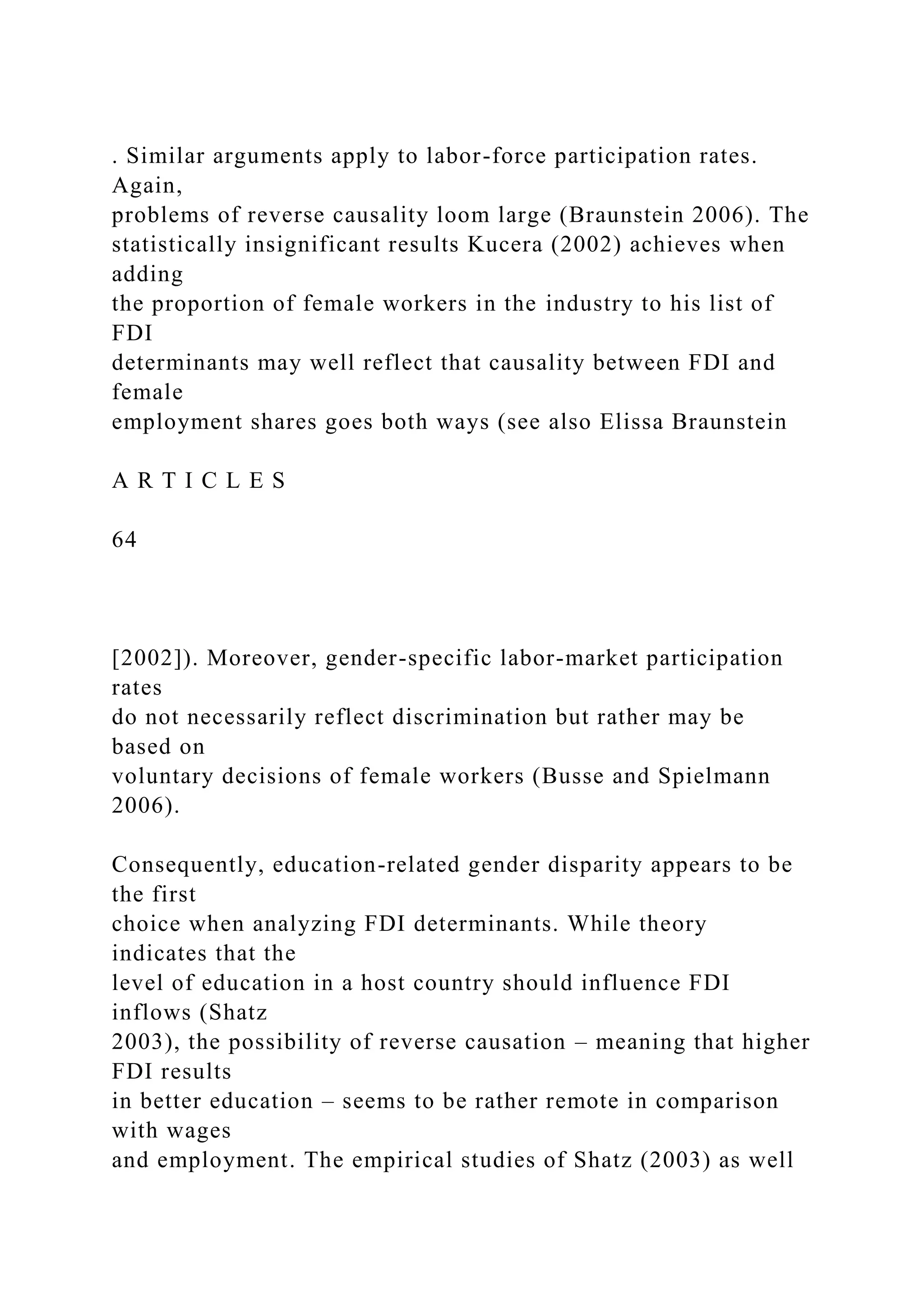 . Similar arguments apply to labor-force participation rates. Again, problems of reverse causality loom large (Braunstein 2006). The statistically insignificant results Kucera (2002) achieves when adding the proportion of female workers in the industry to his list of FDI determinants may well reflect that causality between FDI and female employment shares goes both ways (see also Elissa Braunstein A R T I C L E S 64 [2002]). Moreover, gender-specific labor-market participation rates do not necessarily reflect discrimination but rather may be based on voluntary decisions of female workers (Busse and Spielmann 2006). Consequently, education-related gender disparity appears to be the first choice when analyzing FDI determinants. While theory indicates that the level of education in a host country should influence FDI inflows (Shatz 2003), the possibility of reverse causation – meaning that higher FDI results in better education – seems to be rather remote in comparison with wages and employment. The empirical studies of Shatz (2003) as well 